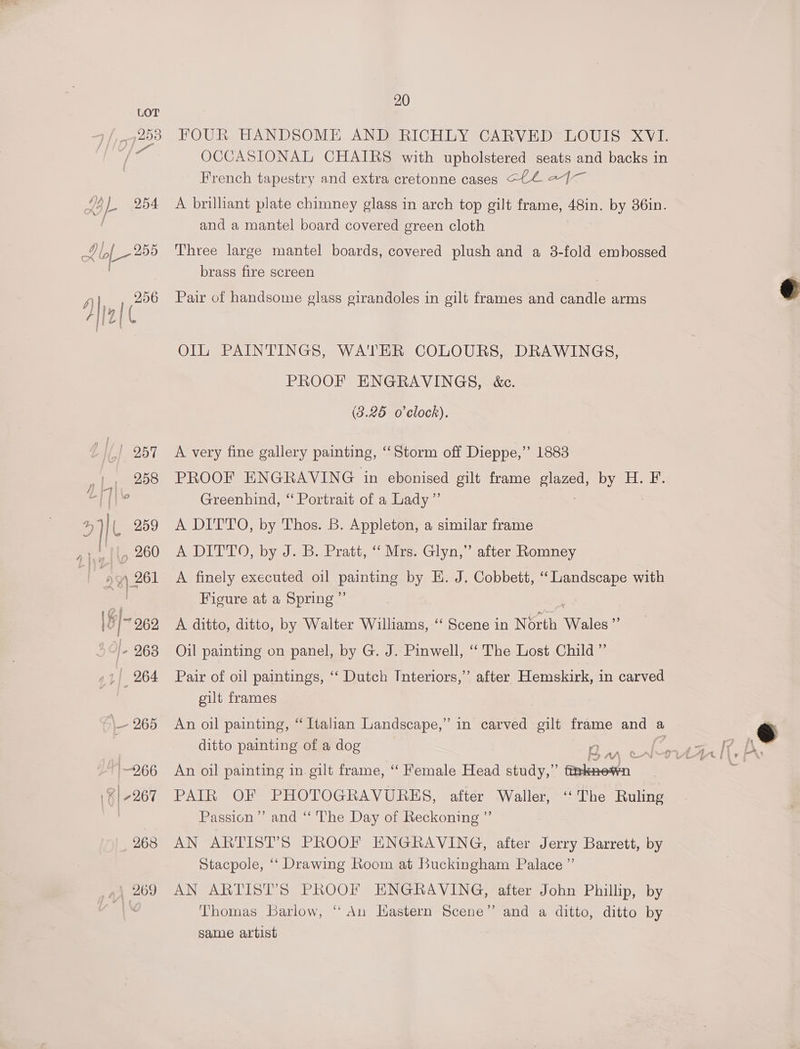 FOUR HANDSOME AND RICHLY CARVED LOUIS XVI. OCCASIONAL CHAIRS with upholstered seats and backs in French tapestry and extra cretonne cases C4 27— A brilliant plate chimney glass in arch top gilt frame, 48in. by 36in. and a mantel board covered green cloth Three large mantel boards, covered plush and a 3-fold embossed brass fire screen Pair of handsome glass girandoles in gilt frames and candle arms Ol PAINTINGS, WATER COLOURS; PROOF ENGRAVINGS, &amp;c. (3.25 o'clock). DRAWINGS, A very fine gallery painting, “Storm off Dieppe,’ 1883 PROOF ENGRAVING in ebonised gilt frame HEE iy dak Ak. Greenhind, ‘‘ Portrait of a Lady ’”’ A DITTO, by Thos. B. Appleton, a similar frame A DITTO, by) B: Pratt, ~ Mies Glyn,” A finely executed oil painting by E. J. Cobbett, “Landscape with Figure at a Spring ” A ditto, ditto, by Walter Williams, ‘‘ Scene in North Wales” Oil painting on panel, by G. J. Pinwell, ‘ The Lost Child ” after Hemskirk, in carved after Romney Pair of oil paintings, ‘‘ Dutch Interiors,”’ gilt frames An oil painting, “Italian Landscape,’ in carved gilt frame and a ditto painting of a dog A is An oil painting in gilt frame, “Female Head study,” fthknewn PAIR OF PHOTOGRAVURES, after Waller, ‘“‘The Ruling Passion” and ‘“‘ The Day of Reckoning ”’ AN ARTIST’S PROOF ENGRAVING, after Jerry Barrett, by Stacpole, ‘‘ Drawing Room at Buckingham Palace ”’ AN ARTIST’S PROOF ENGRAVING, after John Phillip, by Thomas Barlow, “ An Hastern Scene” and a ditto, ditto by same artist