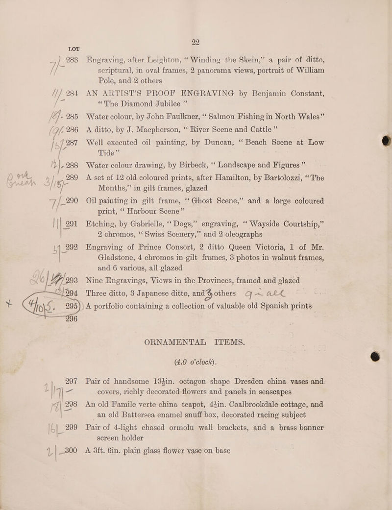 Engraving, after Leighton, “ Winding the Skein,” a pair of ditto, scriptural, in oval frames, 2 panorama views, portrait of William Pole, and 2 others AN ARTIST’S PROOF ENGRAVING by Benjamin Constant, “The Diamond Jubilee ”’ Water colour, by John Faulkner, ‘‘ Salmon Fishing in North Wales” A ditto, by J. Macpherson, ‘‘ River Scene and Cattle ” Well executed oil painting, by Duncan, “‘ Beach Scene at Low Tide Water colour drawing, by Birbeck, ‘‘ Landscape and Figures ”’ A set of 12 old coloured prints, after Hamilton, by Bartolozzi, “The Months,” in gilt frames, glazed Oil painting in gilt frame, ‘‘ Ghost Scene,” and a large coloured print, ‘‘ Harbour Scene” Ktching, by Gabrielle, ‘‘ Dogs,” engraving, ‘“‘ Wayside Courtship,” 2 chromos, ‘‘ Swiss Scenery,” and 2 oleographs Engraving of Prince Consort, 2 ditto Queen Victoria, 1 of Mr. Gladstone, 4 chromos in gilt frames, 3 photos in walnut frames, and 6 various, all glazed Nine Engravings, Views in the Provinces, framed and glazed Three ditto, 3 Japanese ditto, and others g AL A A portfolio containing a collection of valuable old Spanish prints ORNAMENTAL ITEMS. (4.0 o'clock). Pair of handsome 134in. octagon shape Dresden china vases and. covers, richly decorated flowers and panels in seascapes An old Famile verte china teapot, 44in. Coalbrookdale cottage, and _an old Battersea enamel snuff box, decorated racing subject Pair of 4-light chased ormolu wall brackets, and a brass banner screen holder A 3ft. 6in. plain glass flower vase on base