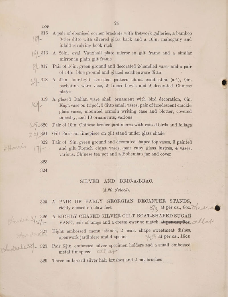 323 O24 24 A pair of ebonised corner brackets with fretwork galleries, a bamboo 3-tier ditto with silvered glass back and a 10in. mahogany and inlaid revolving book rack A 26in. oval Vauxhall plate mirror in gilt frame and a similar mirror in plain gilt frame Pair of 16in. green ground and decorated 2-handled vases and a pair of 14in. blue ground and glazed earthenware ditto A 2lin. four-light Dresden pattern china candleabra (a.f.), Qin. barbotine ware vase, 2 Imari bowls and 9 decorated Chinese plates A glazed Italian ware shell ornament with bird decoration, 6in. Kaga vase on tripod, 3 ditto small vases, pair of irredescent crackle class vases, mounted ormolu writing case and blotter, covered tapestry, and 10 ornaments, various Pair of 10in. Chinese bronze jardinieres with raised birds and foliage Gilt Parisian timepiece on gilt stand under glass shade Pair of 19in. green ground and decorated shaped top vases, 3 painted and gilt French china vases, pair ruby glass lustres, 4 vases, various, Chinese tea pot and a Bohemian jar and cover SILVER AND BRIC-A-BRAC. (4.20 o'clock). A PAIR OF EARLY GEORGIAN DECANTER STANDS, 325 | richly chased on claw feet % / at per 0z., 802. 4nl“~4 6 326 A RICHLY CHASED SILVER GILT BOAT-SHAPED SUGAR : S]— VASE, pair of tongs and a cream ewer to match abper=oMPnGez. Ol fe 327 Hight embossed menu stands, 2 heart shape sweetmeat dishes, openwork jardiniere and 4 spoons 5/4.) ab per oz, 160z Pair 63in. embossed silver specimen holders and a small embossed metal timepiece 7