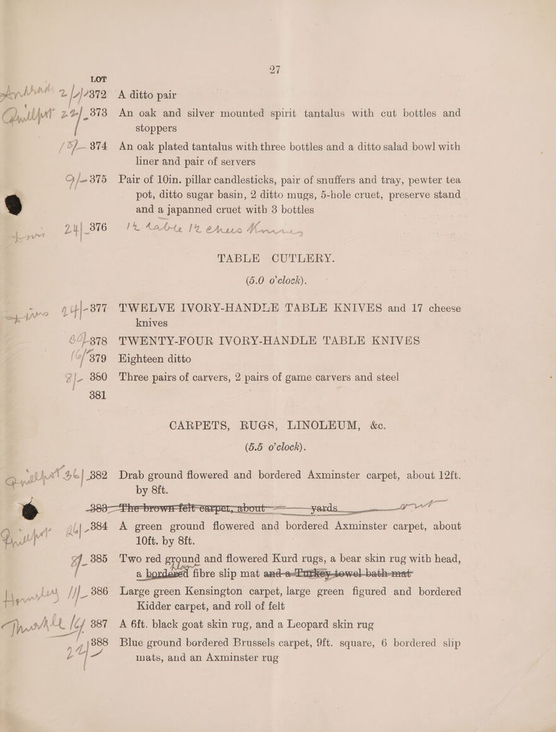 J LOT hey fi a. A) 7372 ' t A> . ‘, ~ Ghy,lo' Be | 3738 | / 5) 374 O/- 375 mt ae Lu ee Beye 24/8 ‘L378 (6/379 Z lL 350 Bei a sthat 26] 882 fe * y gl 884 f- 385 A ditto pair An oak and silver mounted spirit tantalus with cut bottles and stoppers An oak plated tantalus with three bottles and a ditto salad bowl with liner and pair of servers Pair of 10in. pillar candlesticks, pair of snuffers and tray, pewter tea pot, ditto sugar basin, 2 ditto mugs, 5-hole cruet, preserve stand and a japanned cruet with 8 bottles 14 Ready le | Ze = A JA CA11h Wann TABLE CUTLERY. (5.0 o'clock). knives TWENTY-FOUR IVORY-HANDLE TABLE KNIVES Kighteen ditto Three pairs of carvers, 2 pairs of game carvers and steel CARPETS, RUGS, LINOLEUM, &amp;c. (5.5 o'clock). 5 . —— =——— yards —. ——— all ee oe A green ground Aesotel ae bordered Axminster carpet, about 10ft. by 8ft. T'wo red g oe and flowered Kurd rugs, a bear skin rug with head, a bordeved fi fibre slip mat and-e-Putkey-tewel- made Large green Kensington carpet, large green ae and bordered Kidder carpet, and roll of felt A 6ft. black goat skin rug, and a Leopard skin rug Blue ground bordered Brussels carpet, 9ft. square, 6 bordered slip mats, and an Axminster rug