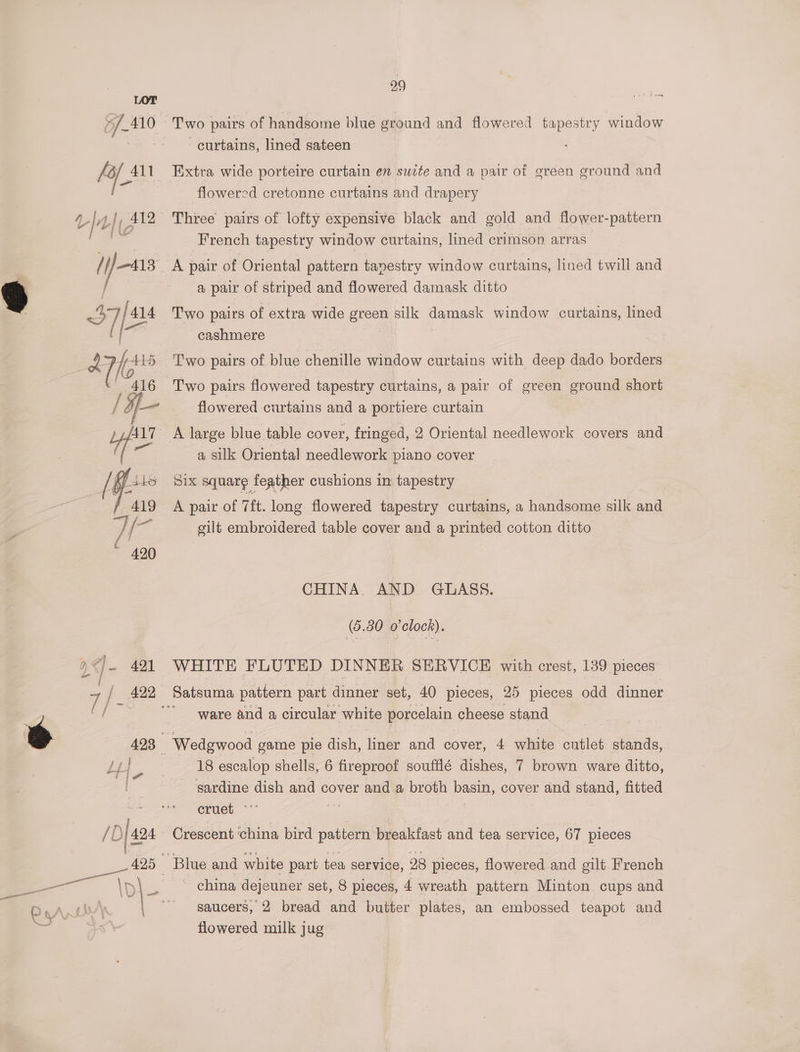 Two pairs of handsome blue ground and flowered tapestry window curtains, lined sateen Extra wide porteire curtain en suite and a pair of green ground and flowered cretonne curtains and drapery French tapestry window curtains, lined crimson arras a pair of striped and flowered damask ditto Two pairs of extra wide green silk damask window curtains, lined cashmere | Two pairs of blue chenille window curtains with deep dado borders Two pairs flowered tapestry curtains, a pair of green ground short flowered curtains and a portiere curtain a silk Oriental needlework piano cover Six square feather cushions in tapestry A pair of Tit. long flowered tapestry curtains, a handsome silk and silt embroidered table cover and a printed cotton ditto CHINA. AND GLASS. (5.30 o'clock). WHITE FLUTED DINNER SERVICE with crest, 139 pieces ware and a circular white porcelain cheese stand 18 escalop shells, 6 fireproof soufflé dishes, 7 brown ware ditto, sardine dish and cover and a broth basin, cover and stand, fitted cruet ‘°° a - china dejeuner set, 8 pieces, 4 wreath pattern Minton cups and saucers, 2 bread and butter plates, an embossed teapot and flowered milk jug