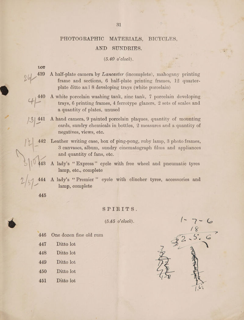 PHOTOGRAPHIC MATERIALS, BICYCLES, AND SUNDRIES. (5.40 o'clock). p ( Foe A half-plate camera by Lancaster (incomplete), mahogany printing L? frame and sections, 6 half-plate printing frames, 12 quarter- plate ditto and 8 developing trays (white porcelain) _, 440 A white porcelain washing tank, zinc tank, 7 porcelain developing 4L- trays, 6 printing frames, 4 ferrotype glazers, 2 sets of scales and a quantity of plates, unused A }3 441 A hand camera, 9 painted porcelain plaques, quantity of mounting aa 3% cards, sundry chemicals in bottles, 2 measures and a quantity of negatives, views, etc. | Y | 442. Leather writing case, box of ping-pong, ruby lamp, 3 photo frames, Bd Ge 3 canvases, album, sundry cinematograph films and appliances \ | A y and quantity of fans, etc. 4,6 S | \/ 443 A lady’s “ Express’’ cycle with free wheel and pneumatic tyres lamp, etc., complete { is / ,4 444 A lady’s ‘Premier’ cycle with clincher tyres, accessories and lamp, complete SPFRITS. Ss (5.45 o’clock). ‘446 One dozen fine old rum 447 Ditto lot 448 Ditto lot 449 Ditto lot 450 Ditto lot 451 Ditto lot