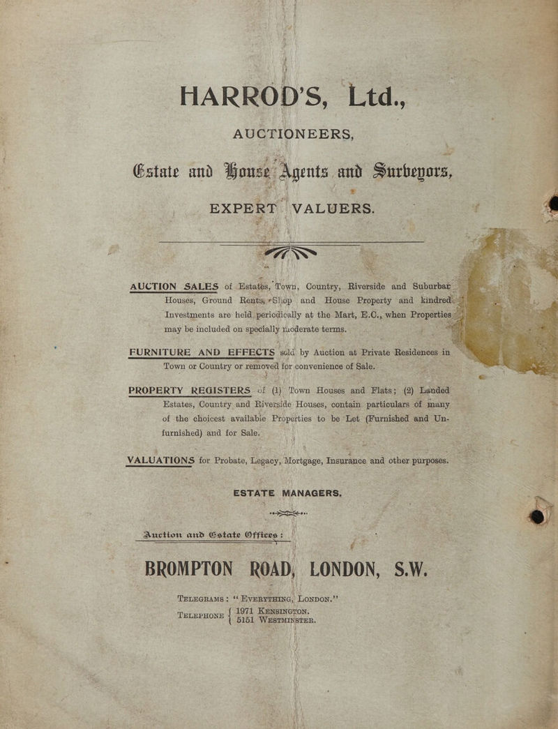 HARROD'S, Ltd, AUCTIONEERS, Gstate and Bouse Agents and Surbepors, * EXPERT ‘VALUERS. Roe aes Houses, Ground Rats, *Sh op and House Beanetiy and inde ‘Investments are held periodically at the Mart, E.C., when Properties Beg may be included on Specially eee a terms. ae ee FURNITURE AND EFFECTS ‘mad by Auction ait Private Residences: in Town or Country or removed for convenience of Sale. : Be eat: PROPERTY REGISTERS ci ant Town Houses and Plats: (2) Landed Estates, Country and Riverside Houses, contain. particulars of many 3 of the choicest availabie Properties to be ‘Let ants and ‘Un- ; 4 Feat ‘ he A : r 1‘ Oe Be A , * J fey ogee s furnished) and for Sale. oy ws a, Smal VALUATIONS for Probate, Legacy, Mortgage, Insurance and other purposes. Vivo 7a _ESTATE MANAGERS. S ae Auction and Gstate Offices : $ Ro es eee Saee| oe . ; : sa - ~ , ~ BROMPTON — ROAD, LONDON, S.W. ‘ TELEPHONE i. 6151, Wastinsten.