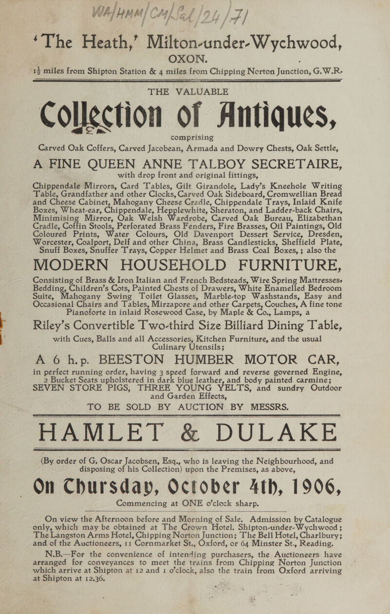 WA} iF M u/ CA 4 (2 ff nf /z) f j / he Leaf fi f ‘The Heath,’ Milton-under-Wychwood, OXON. ; 15 miles from Shipton Station &amp; 4 miles from Chipping Norton Junction, G.W.R- ee THE VALUABLE Collection of Antiques, comprising Carved Oak Coffers, Carved Jacobean, Armada and Dowry Chests, Oak Settle, A FINE QUEEN ANNE TALBOY SECRETAIRE, with drop front and original fittings, Chippendale Mirrors, Card Tables, Gilt Girandole, Lady’s Kneehole Writing ‘Table, Grandfather and other Clocks, Carved Oak Sideboard, Cromwellian Bread and Cheese Cabinet, Mahogany Cheese Cradle, Chippendale Trays, Inlaid Knife Boxes, Wheat-ear, Chippendale, Hepplewhite, Sheraton, and Ladder-back Chairs, Cradle, Coffin Stools, Perforated Brass Fenders, Fire Brasses, Oil Paintings, Old Coloured Prints, Water Colours, Old Davenport Dessert Service, Dresden, Worcester, Coalport, Delf and other China, Brass Candlesticks, Sheffield Plate, Snuff Boxes, Snuffer Trays, Copper Helmet and Brass Coal Boxes, ; also the MODERN HOUSEHOLD FURNITURE, Consisting of Brass &amp; Iron Italian and French Bedsteads, Wire Spring Mattresses Bedding, Children’s Cots, Painted Chests of Drawers, White Enamelled Bedroom Suite, Mahogany Swing Toilet Glasses, Marble-top Washstands, Easy and Occasional Chairs and Tables, Mirzapore and other Carpets, Couches, A fine tone Pianoforte in inlaid Rosewood Case, by Maple &amp; Co,, Lamps, a Riley’s Convertible Two-third Size Billiard Dining Table, with Cues, Balls and all Accessories, Kitchen Furniture, and the usual Culinary Utensils; A 6 hp. BEESTON HUMBER MOTOR CAR, in perfect running order, having 3 speed forward and reverse governed Engine, 2 Bucket Seats upholstered in dark blue leather, and body painted carmine; SEVEN STORE PIGS, THREE YOUNG YELTS, and sundry Outdoor and Garden Effects, TO BE SOLD BY AUCTION BY MESSRS. HAMLET &amp; DULAKE (By order of G, Oscar Jacobsen, Esq., who is leaving the Neighbourhood, and disposing of his Collection) upon the Premises, as above, On Chursday, October 4th, 1906, Commencing at ONE o’clock sharp. On view the Afternoon before and Morning of Sale, Admission by Catalogue only, which may be obtained at The Crown Hotel. Shipton-under-Wychwood ; The Langston Arms Hotel, Chipping N eet Junctions The Bell Hotel, Charlbury; and of the Auctioneers, 11 Cornmarket St., Oxford, or 64 Minster St., Reading, N.B.—For the convenience of intending purchasers, the Auctioneers have arranged for conveyances to meet the trains from Chipping Norton Junction which arrive at Shipton at 12 and 1 o'clock, also the train from Oxford arriving at Shipton at 12,306. ogy?