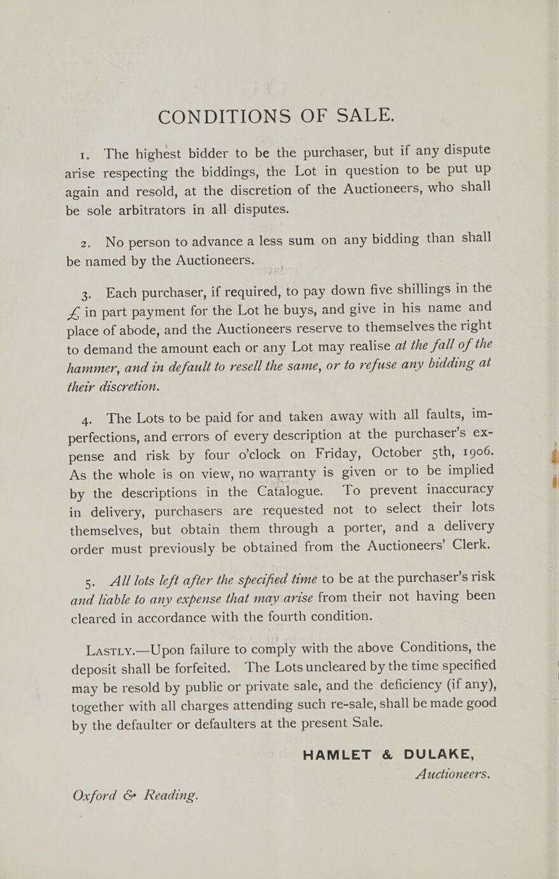 CONDITIONS OF SALE. 1. The highest bidder to be the purchaser, but if any dispute arise respecting the biddings, the Lot in question to be put up again and resold, at the discretion of the Auctioneers, who shall be sole arbitrators in all disputes. 2. No person to advance a less sum on any bidding than shall be named by the Auctioneers. 3. Each purchaser, if required, to pay down five shillings in the Z£, in part payment for the Lot he buys, and give in his name and place of abode, and the Auctioneers reserve to themselves the right to demand the amount each or any Lot may realise at the fall of the hammer, and in default to resell the same, or to refuse any bidding at their discretion. 4. The Lots to be paid for and taken away with all faults, im- perfections, and errors of every description at the purchaser’s ex- pense and risk by four o’clock on Friday, October 5th, 1906. As the whole is on view, no warranty is given or to be implied by the descriptions in the Catalogue. To prevent inaccuracy in delivery, purchasers are requested not to select their lots themselves, but obtain them through a porter, and a delivery order must previously be obtained from the Auctioneers’ Clerk. s. All lots left after the specified time to be at the purchaser's risk and liable to any expense that may arise from their not having been cleared in accordance with the fourth condition. Last_y.—Upon failure to comply with the above Conditions, the deposit shall be forfeited. The Lots uncleared by the time specified may be resold by public or private sale, and the deficiency (if any), together with all charges attending such re-sale, shall be made good by the defaulter or defaulters at the present Sale. HAMLET &amp; DULAKE, Auctioneers. Oxford &amp; Reading.
