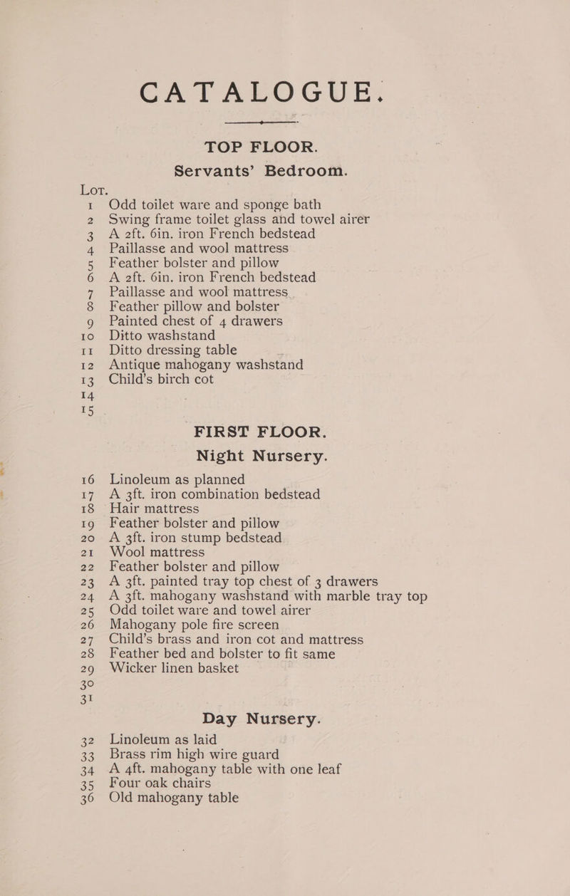CATALOGUE. TOP FLOOR. Servants’ Bedroom. 07. Odd toilet ware and sponge bath Swing frame toilet glass and towel airer A aft. 6in. iron French bedstead Paillasse and wool mattress Feather bolster and pillow A aft. 6in. iron French bedstead Paillasse and wool mattress Feather pillow and bolster g Painted chest of 4 drawers 10 6Ditto washstand 11 Ditto dressing table 12 Antique mahogany washstand 13. Child’s birch cot ow Aum BW N FIRST FLOOR. Night Nursery. 16 Linoleum as planned 17 A 3ft. iron combination bedstead 18 Hair mattress 19 Feather bolster and pillow 20 A 3ft. iron stump bedstead 21 Wool mattress 22 Feather bolster and pillow 23 A 3ft. painted tray top chest of 3 drawers 24 A 3ft. mahogany washstand with marble tray top 25 Odd toilet ware and towel airer 26 Mahogany pole fire screen 27 Child’s brass and iron cot and mattress 28 Feather bed and bolster to fit same 29 Wicker linen basket Day Nursery. 32 Linoleum as laid 33 Brass rim high wire guard 34 A 4ft. mahogany table with one leaf 35 Four oak chairs 36 Old mahogany table