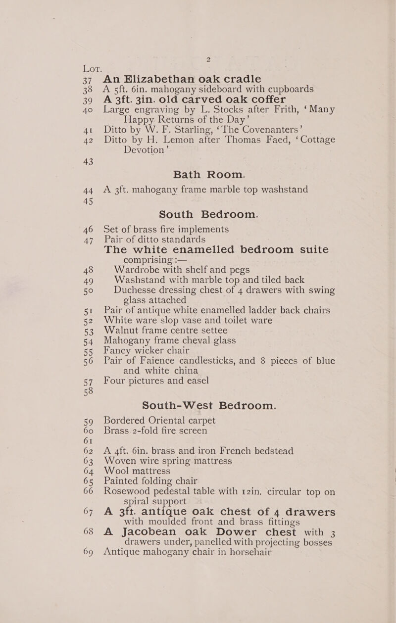 A 5ft. 6in. mahogany sideboard with cupboards A 3ft. 3in. old carved oak coffer Large engraving by L. Stocks after Frith, ‘Many Happy Returns of the Day’ Ditto by W. F. Starling, ‘The Covenanters’ Ditto by H. Lemon after Thomas Faed, ‘ Cottage Devotion ’ Bath Room. A 3ft. mahogany frame marble top washstand South Bedroom. Set of brass fire implements Pair of ditto standards The white enamelled bedroom suite comprising :— Wardrobe with shelf and pegs Washstand with marble top and tiled back Duchesse dressing chest of 4 drawers with swing glass attached Pair of antique white enamelled ladder back chairs White ware slop vase and toilet ware Walnut frame centre settee Mahogany frame cheval glass Fancy wicker chair Pair of Faience candlesticks, and 8 pieces of blue and white china Four pictures and easel South-West Bedroom. Bordered Oriental carpet Brass 2-fold fire screen A aft. 6in. brass and iron French bedstead Woven wire spring mattress Wool mattress Painted folding chair Rosewood pedestal table with 12in. circular top on spiral support A 3ft. antique oak chest of 4 drawers with moulded front and brass fittings A Jacobean oak Dower chest with 3 drawers under, panelled with projecting bosses Antique mahogany chair in horsehair