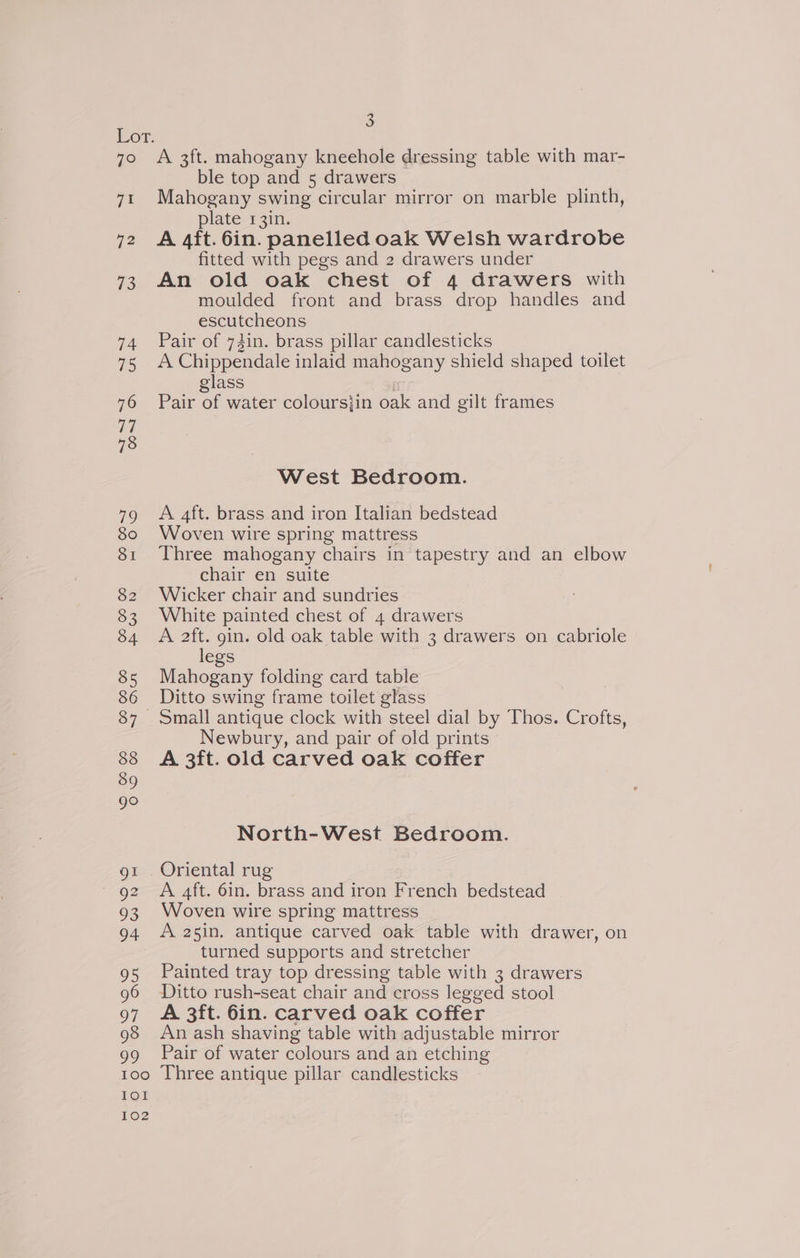 7° 71 12 es) 1 exe) Io! 102 3 A 3ft. mahogany kneehole dressing table with mar- ble top and 5 drawers Mahogany swing circular mirror on marble plinth, plate 1r3in. A 4ft. 6in. panelled oak Welsh wardrobe fitted with pegs and 2 drawers under An old oak chest of 4 drawers with moulded front and brass drop handles and escutcheons Pair of 73in. brass pillar candlesticks A Chippendale inlaid mahogany shield shaped toilet glass Pair of water coloursjin oak and gilt frames West Bedroom. A aft. brass and iron Italian bedstead Woven wire spring mattress Three mahogany chairs in tapestry and an elbow chair en suite Wicker chair and sundries White painted chest of 4 drawers A 2ft. gin. old oak table with 3 drawers on cabriole legs Mahogany folding card table Ditto swing frame toilet glass Small antique clock with steel dial by Thos. Crofts, Newbury, and pair of old prints A 3ft. old carved oak coffer North-West Bedroom. A 4ft. 6in. brass and iron French bedstead Woven wire spring mattress A 25in. antique carved oak table with drawer, on turned supports and stretcher Painted tray top dressing table with 3 drawers Ditto rush-seat chair and cross legged stool A 3ft. 6in. carved oak coffer An ash shaving table with adjustable mirror Pair of water colours and an etching Three antique pillar candlesticks