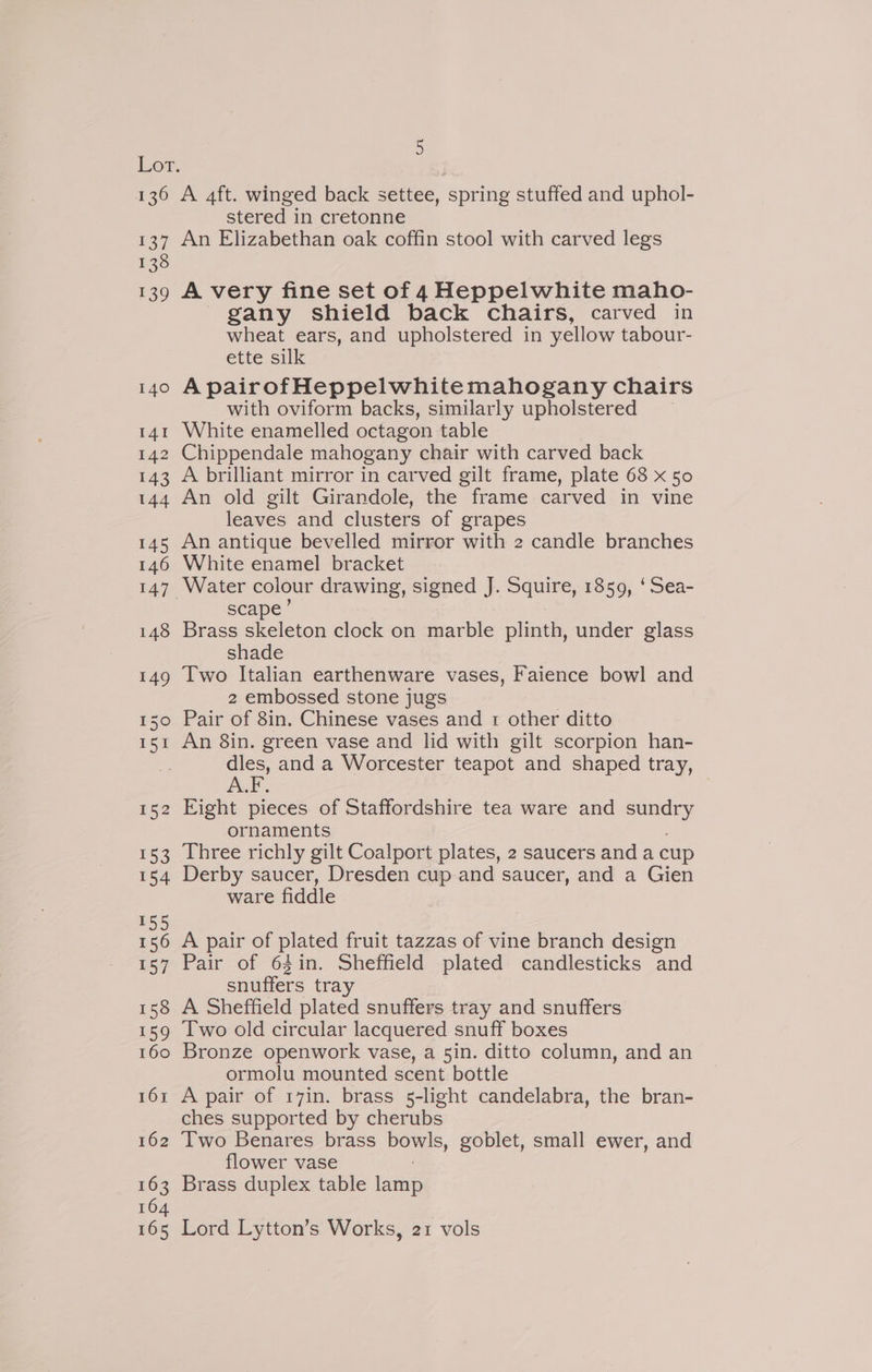 136 137 138 ae) 140 141 142 143 144 145 146 147 148 149 150 ISI 152 153 154 155 156 157 158 159 160 161 162 163 164 165 5 A 4ft. winged back settee, spring stuffed and uphol- stered in cretonne An Elizabethan oak coffin stool with carved legs A very fine set of 4 Heppelwhite maho- gany shield back chairs, carved in wheat ears, and upholstered in yellow tabour- ette silk A pairofHeppelwhitemahogany chairs with oviform backs, similarly upholstered White enamelled octagon table Chippendale mahogany chair with carved back A brilliant mirror in carved gilt frame, plate 68 x 50 An old gilt Girandole, the frame carved in vine leaves and clusters of grapes An antique bevelled mirror with 2 candle branches White enamel bracket Water colour drawing, signed J. Squire, 1859, ‘ Sea- scape’ Brass skeleton clock on marble plinth, under glass shade Two Italian earthenware vases, Faience bowl and 2 embossed stone jugs Pair of 8in. Chinese vases and 1 other ditto An 8in. green vase and lid with gilt scorpion han- ee and a Worcester teapot and shaped tray, ALF. Eight pieces of Staffordshire tea ware and sey ornaments Three richly gilt Coalport plates, 2 saucers anda cup Derby saucer, Dresden cup and saucer, and a Gien ware fiddle A pair of plated fruit tazzas of vine branch design Pair of 64in. Sheffield plated candlesticks and snuffers tray A Sheffield plated snuffers tray and snuffers Two old circular lacquered snuff boxes Bronze openwork vase, a 5in. ditto column, and an ormolu mounted scent bottle A pair of 17in. brass 5-light candelabra, the bran- ches supported by cherubs Two Benares brass pos, goblet, small ewer, and flower vase Brass duplex table lamp Lord Lytton’s Works, 21 vols