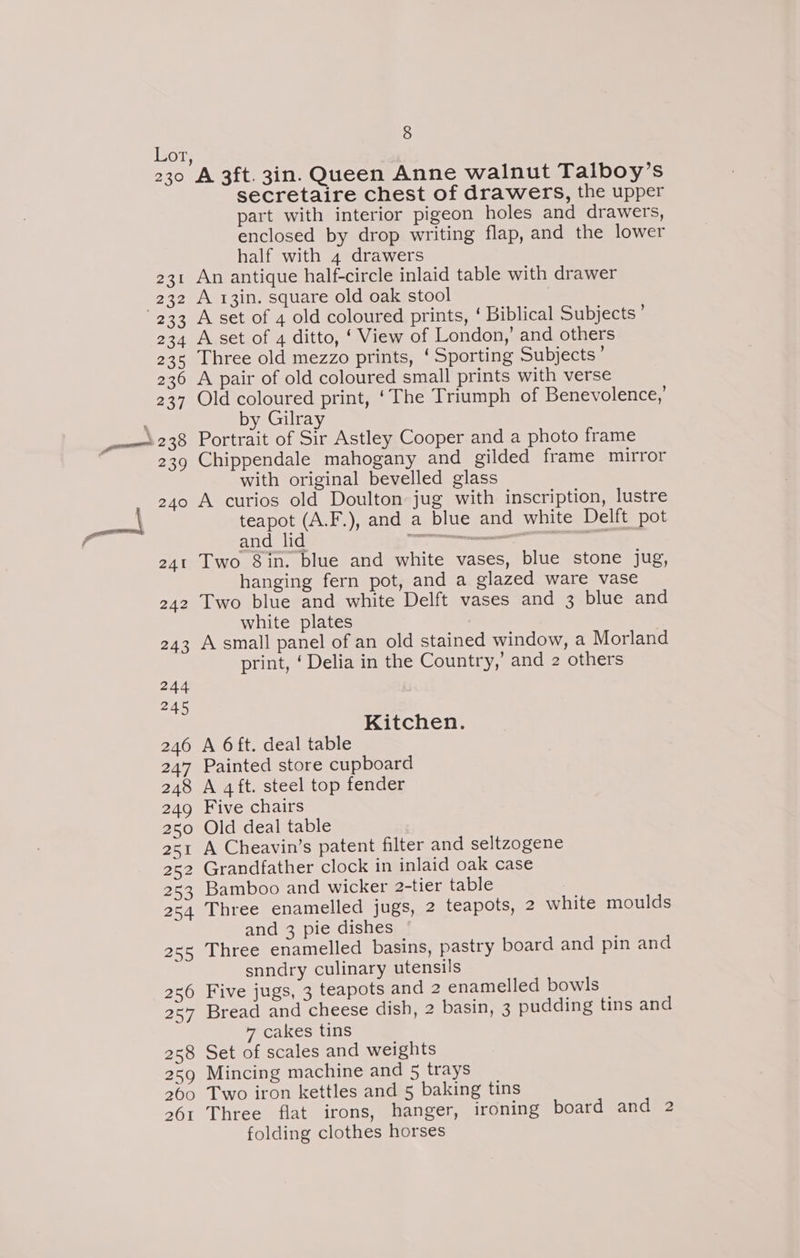 Lor 231 (232 233 234 235 236 237 \ 238 239 240 8 A 3ft. 3in. Queen Anne walnut Talboy’s secretaire chest of drawers, the upper part with interior pigeon holes and drawers, enclosed by drop writing flap, and the lower half with 4 drawers An antique half-circle inlaid table with drawer A 13in. square old oak stool A set of 4 old coloured prints, ‘ Biblical Subjects ’ A set of 4 ditto, ‘ View of London,’ and others Three old mezzo prints, ‘Sporting Subjects’ A pair of old coloured small prints with verse Old coloured print, ‘The Triumph of Benevolence,’ by Gilray Portrait of Sir Astley Cooper and a photo frame Chippendale mahogany and gilded frame mirror with original bevelled glass A curios old Doulton jug with inscription, lustre teapot (A.F.), and a blue and white Delft pot Two 8in. blue and white vases, blue stone jug, hanging fern pot, and a glazed ware vase Two blue and white Delft vases and 3 blue and white plates A small panel of an old stained window, a Morland print, ‘ Delia in the Country,’ and 2 others Kitchen. A 6 ft. deal table Painted store cupboard A 4ft. steel top fender Five chairs Old deal table A Cheavin’s patent filter and seltzogene Grandfather clock in inlaid oak case Bamboo and wicker 2-tier table Three enamelled jugs, 2 teapots, 2 white moulds and 3 pie dishes Three enamelled basins, pastry board and pin and snndry culinary utensils Five jugs, 3 teapots and 2 enamelled bowls Bread and cheese dish, 2 basin, 3 pudding tins and 7 cakes tins Set of scales and weights Mincing machine and 5 trays Two iron kettles and 5 baking tins Three flat irons, hanger, ironing board and 2 folding clothes horses