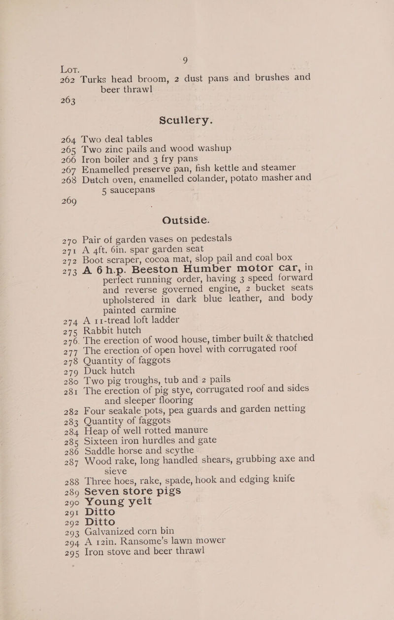 Ee. 262 263 S Turks head broom, 2 dust pans and brushes and beer thrawl Scullery. Two deal tables Two zinc pails and wood washup Iron boiler and 3 fry pans Enamelled preserve pan, fish kettle and steamer Dutch oven, enamelled colander, potato masher and 5 saucepans Outside. Pair of garden vases on pedestals A 4ft. 6in. spar garden seat Boot scraper, cocoa mat, slop pail and coal box A 6h.p. Beeston Humber motor Car, in perfect running order, having 3 speed forward and reverse governed engine, 2 bucket seats upholstered in dark blue leather, and body painted carmine A 11-tread loft ladder Rabbit hutch The erection of open hovel with corrugated roof Quantity of faggots Duck hutch Two pig troughs, tub and z pails The erection of pig stye, corrugated roof and sides and sleeper flooring Four seakale pots, pea guards and garden netting Quantity of faggots Heap of well rotted manure Sixteen iron hurdles and gate Saddle horse and scythe Wood rake, long handled shears, grubbing axe and sieve Three hoes, rake, spade, hook and edging knife Seven store pigs Young yelt Ditto Ditto Galvanized corn bin A 12in. Ransome’s lawn mower Iron stove and beer thrawl