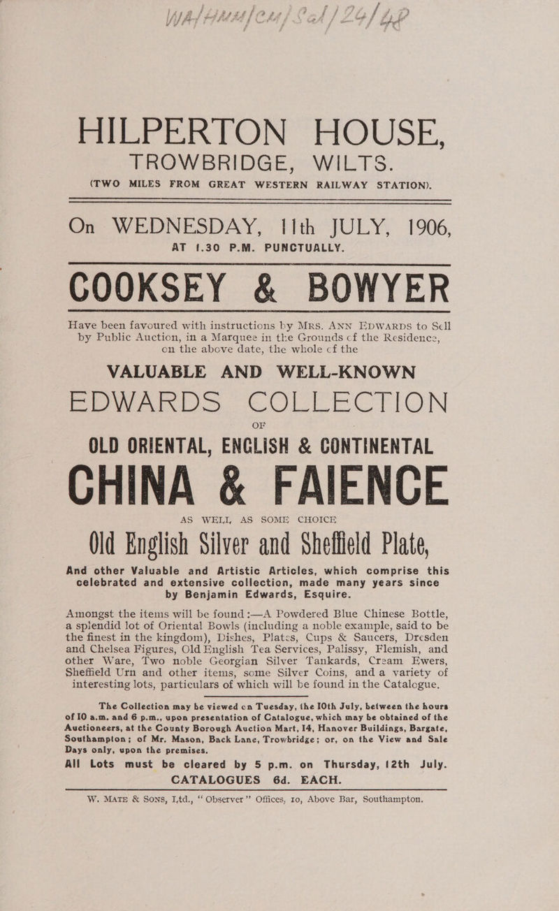 HILPERTON HOUSE, TROWBRIDGE, WILTS. (TWO MILES FROM GREAT WESTERN RAILWAY STATION). nr WEDNESDAY, Tith JULY, 1906, AT {.30 P.M. PUNCTUALLY. COOKSEY &amp; BOWYER Have been favoured with instructions by Mrs. ANN EDWARDS to Sell by Public Auction, in a Marquee in the Grounds cf the Residence, on the above date, the whole cf the VALUABLE AND WELL-KNOWN EDWARDS COLLECTION OLD ORIENTAL, ENGLISH &amp; CONTINENTAL CHINA &amp; FAIENCE AS WELL AS SOME CHOICE Old English Silver and Sheflield Plate, And other Valuable and Artistic Articles, which comprise this celebrated and extensive collection, made many years since by Benjamin Edwards, Esquire. Amongst the items will be found :—A Powdered Blue Chinese Bottle, a splendid lot of Oriental Bowls (including a noble example, said to be the finest in the kingdom), Dishes, Plates, Cups &amp; Saucers, Dresden and Chelsea Figures, Old English Tea Services, Palissy, Flemish, and other Ware, Two noble Georgian Silver Tankards, Cream Ewers, Sheffield Urn and other items, some Silver Coins, anda variety of interesting lots, particulars of which will be found in the Catalogue, The Collection may be viewed cn Tuesday, the I0th July, between the hours of I0 a.m. and 6 p.m., upon presentation of Catalogue, which may be obtained of the Auctioneers, at the County Borough Auction Mart, 14, Hanover Buildings, Bargate, Southampton; of Mr. Mason, Back Lane, Trowbridge; or, on the View and Sale Days only, upon the premises. All Lots must be cleared by 5 p.m. on Thursday, (2th July. . CATALOGUES 6d. EACH. W. Mate &amp; Sons, I,td., ‘‘ Observer ’’ Offices, 10, Above Bar, Southampton, 3