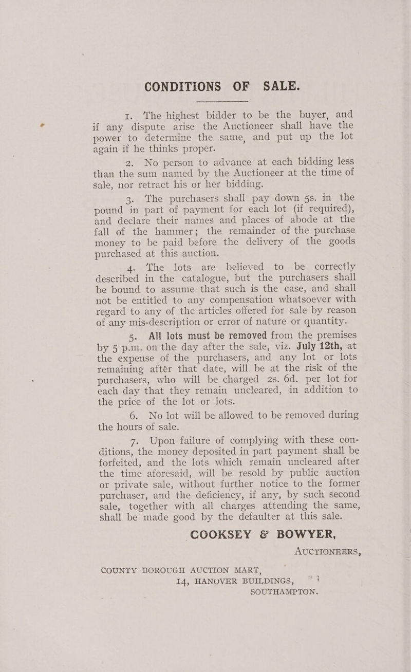 CONDITIONS OF SALE. 1. ‘The highest bidder to be the buyer, and if any dispute arise the Auctioneer shall have the power to determine the same, and put up the lot again if he thinks proper. 2. No person to advance at each bidding less than the sum named by the Auctioneer at the time of sale, nor retract his or her bidding. 3. ‘he purchasers shall pay down 5s. in the pound in part of payment for each lot (if required), and declare their names and places of abode at the fall of the hammer; the remainder of the purchase money to be paid before the delivery of the goods purchased at this auction. 4. The lots are believed to be correctly described in the catalogue, but the purchasers shall be bound to assume that such is the case, and shall not be entitled to any compensation whatsoever with regard to any of the articles offered for sale by reason of any mis-description or error of nature or quantity. 5. All lots must be removed from the premises by 5 p.m. on the day after the sale, viz. July 12th, at the expense of the purchasers, and any lot or lots remaining after that date, will be at the risk of the purchasers, who will be charged 2s. 6d. per lot for each day that they remain uncleared, in addition to the price of the lot or lots. 6. No lot will be allowed to be removed during the hours of sale. 7. Upon failure of complying with these con- ditions, the money deposited in part payment. shall be forfeited, and the lots which remain uncleared after the time aforesaid, will be resold by public auction or private sale, without further notice to the former purchaser, and the deficiency, if any, by such second sale, together with all charges attending the same, shall be made good by the defaulter at this sale. COOKSEY &amp; BOWYER, AUCTIONEERS, COUNTY BOROUGH AUCTION MART, I4, HANOVER BUILDINGS, ~ } SOUTHAMPTON.