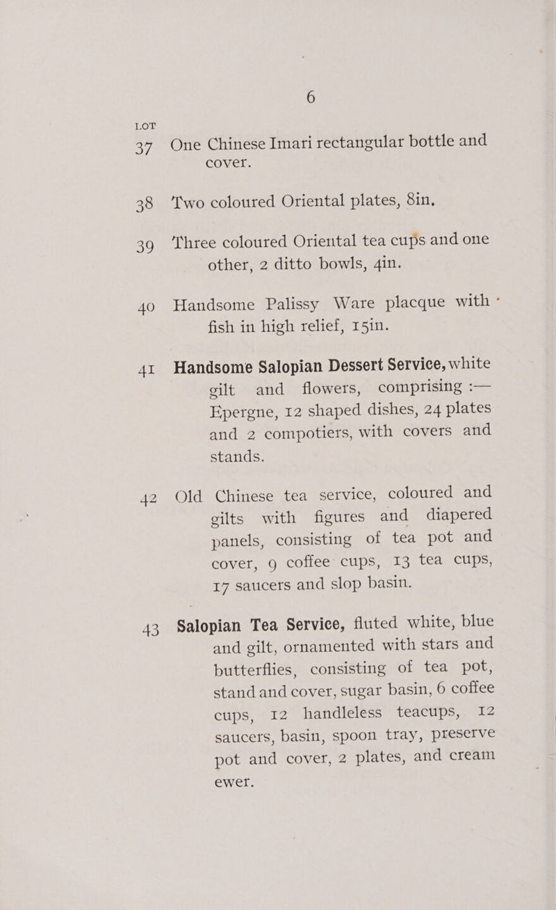 ai 38 oY 40 AI 42 43 6 One Chinese Imari rectangular bottle and cover. Two coloured Oriental plates, 8in. Three coloured Oriental tea cups and one other, 2 ditto bowls, 4in. Handsome Palissy Ware placque with ° fish in high relief, 151n. gilt and flowers, comprising :— Epergne, 12 shaped dishes, 24 plates and 2 compotiers, with covers and stands. Old Chinese tea service, coloured and gilts with figures and diapered panels, consisting of tea pot and cover, 9 coffee cups, I3 tea cups, 17 saucers and slop basin. Salopian Tea Service, fluted white, blue and gilt, ornamented with stars and butterflies, consisting of tea pot, stand and cover, sugar basin, 6 coffee cups, 12 handleless teacups, I2 saucers, basin, spoon tray, preserve pot and cover, 2 plates, and cream ewer.