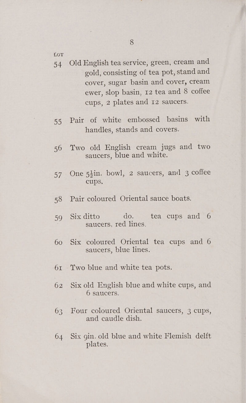 34 Ba 56 aye 04 Old English tea service, green, cream and gold, consisting of tea pot, stand and cover, sugar basin and cover, cream ewer, slop basin, 12 tea and 8 coliee cups, 2 plates and 12 satcers. Pair of white embossed basins with handles, stands and covers. Two old English cream jugs and two saucers, blue and white. One 54in. bowl, 2 saticers, and 3 coffee cups. Pair coloured Oriental sauce boats. Six ditto do. tea cups and 6 saucers, red lines. Six coloured Oriental tea cups and 6 saucers, blue lines. Two blue and white tea pots. Six old English blue and white cups, and 6 saucers. Four coloured Oriental saucers, 3 cups, and caudle dish. Six gin. old blue and white Flemish delft plates.