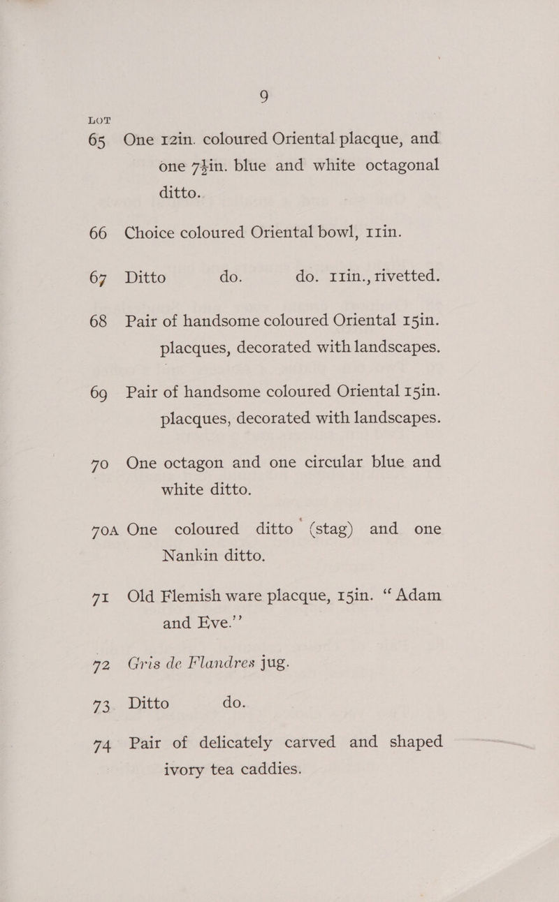 LOT 65 One r2in. coloured Oriental placque, and one 7$in. blue and white octagonal ditto. 66 Choice coloured Oriental bowl, r1in. 67 Ditto do. do. I1in., rivetted. 68 Pair of handsome coloured Oriental 15in. placques, decorated with landscapes. 69 Pair of handsome coloured Oriental 15in. placques, decorated with landscapes. 70 One octagon and one circular blue and white ditto. vos One coloured ditto (stag) and one Nankin ditto. 7t Old Flemish ware placque, 15in. “ Adam and Eve.’ 72 Gris de Flandres jug. 73. Ditto do. 74 Pair of delicately carved and shaped ivory tea caddies.