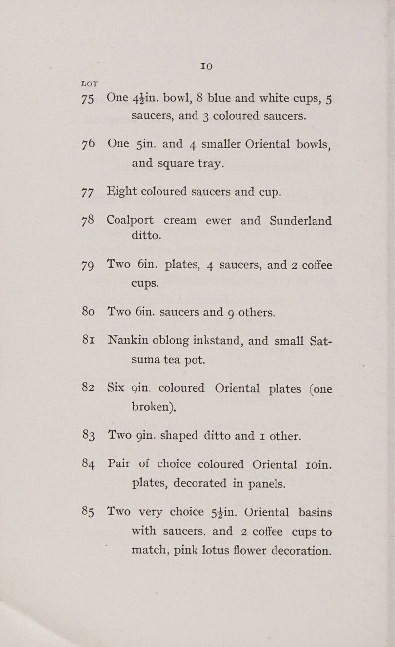 75 70 74. 78 79 80 SI 82 83 84 85 IO One 44in. bowl, 8 blue and white cups, 5 saucers, and 3 coloured saucers. One 5in. and 4 smaller Oriental bowls, and square tray. Hight coloured saucers and cup. Coalport cream ewer and Sunderland ditto. Two 6in. plates, 4 saucers, and 2 coffee cups. Two 6in. saucers and g others. Nankin oblong inkstand, and small Sat- suma tea pot, Six gin. coloured Oriental plates (one broken), Two gin. shaped ditto and 1 other. Pair of choice coloured Oriental roin. plates, decorated in panels. Two very choice 53in. Oriental basins with saucers, and 2 coffee cups to match, pink lotus flower decoration.
