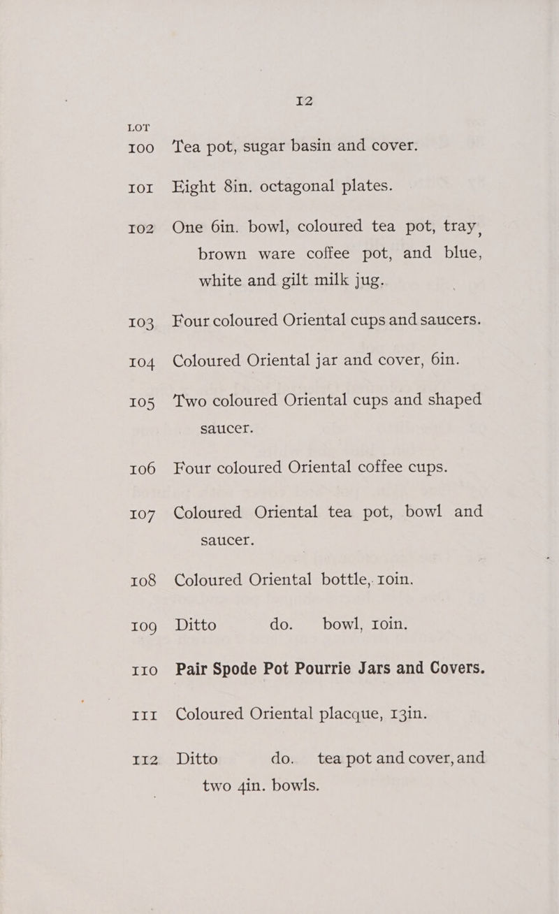 106 107 108 109g IO TIL ITZ 12 Tea pot, sugar basin and cover. Eight 8in. octagonal plates. One 6in. bowl, coloured tea pot, tray, brown ware coffee pot, and blue, white and gilt milk jug. Four coloured Oriental cups and saucers. Coloured Oriental jar and cover, 6in. Two coloured Oriental cups and shaped saucef. Four coloured Oriental coffee cups. Coloured Oriental tea pot, bowl and Saucer. Coloured Oriental bottle,. roin. Ditto do. bowl, roin. Pair Spode Pot Pourrie Jars and Covers. Coloured Oriental placque, I3in. Ditto do. tea pot and cover, and two 4in. bowls.