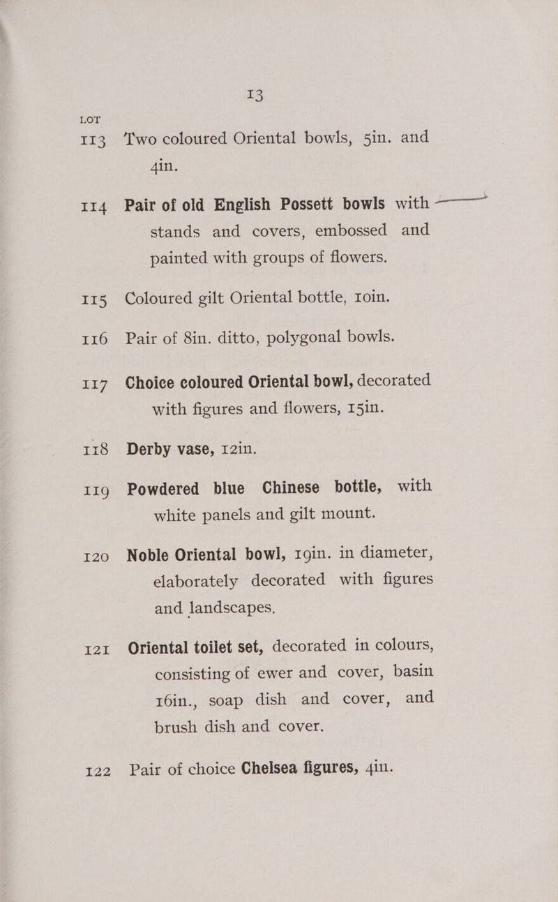 LOT 113. Two coloured Oriental bowls, 5in. and Ain. 114 Pair of old English Possett bowls with ——— stands and covers, embossed and painted with groups of flowers. 115 Coloured gilt Oriental bottle, roin. 116 Pair of 8in. ditto, polygonal bowls. 117 Choice coloured Oriental bowl, decorated with figures and flowers, 15in. 1x18 Derby vase, 12in. t11g Powdered blue Chinese bottle, with white panels and gilt mount. 120 Noble Oriental bowl, rgin. in diameter, elaborately decorated with figures and landscapes. 121 Oriental toilet set, decorated in colours, consisting of ewer and cover, basin 16in., soap dish and cover, and brush dish and cover. 122 Pair of choice Chelsea figures, 4in.