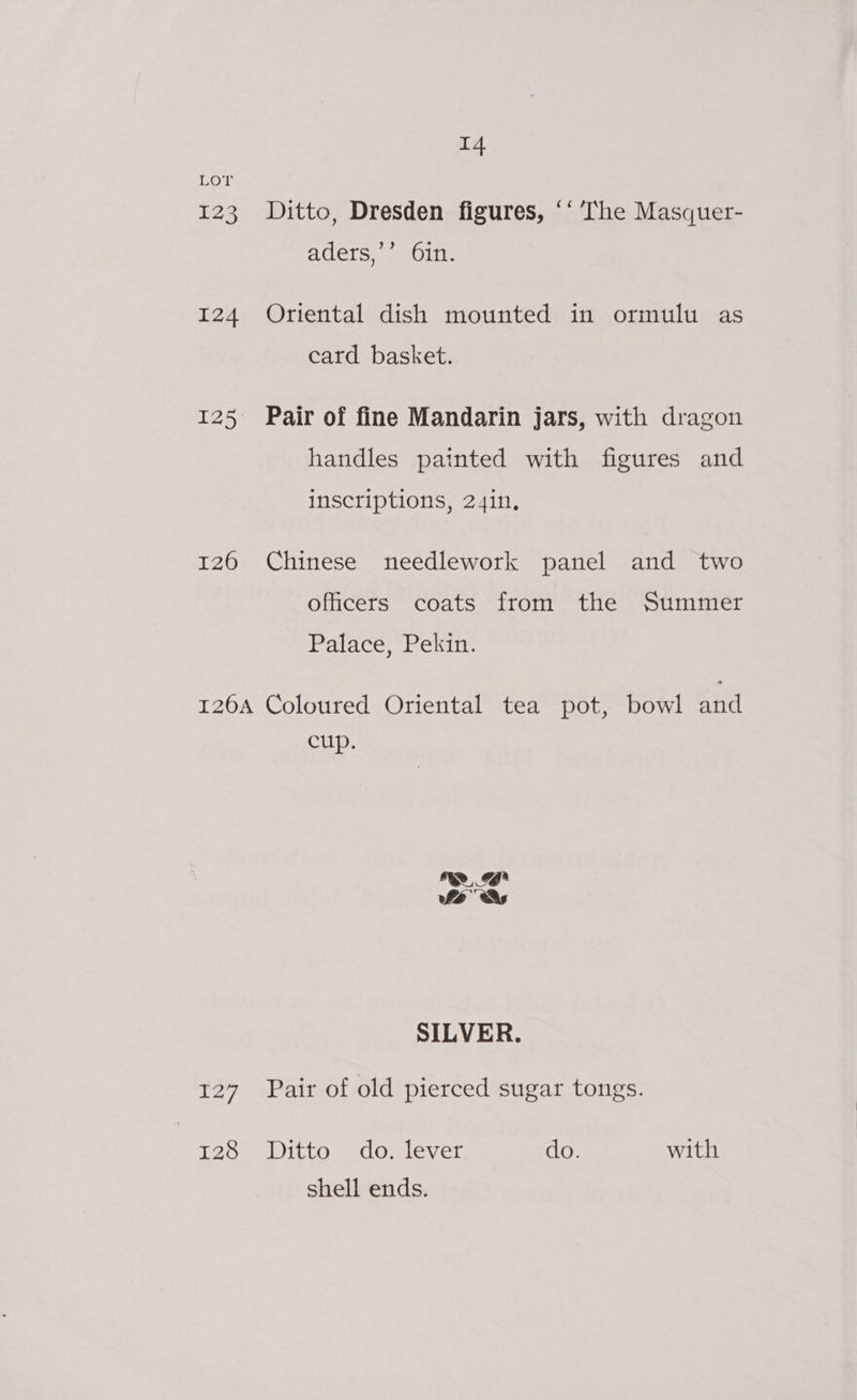 LOT 123 Ditto, Dresden figures, ‘‘ The Masquer- aders,’’ 6in. 124 Oriental dish mounted in ormulu as card basket. 125 Pair of fine Mandarin Jars, with dragon handles painted with figures and inscriptions, 24in, 126 Chinese needlework panel and two officers coats from the Summer Palace, Pekin. 126A Coloured Oriental tea pot, bowl and cup. a he As SILVER. 127 Pair of old pierced sugar tongs. 128 Ditto do. lever do. with shell ends.