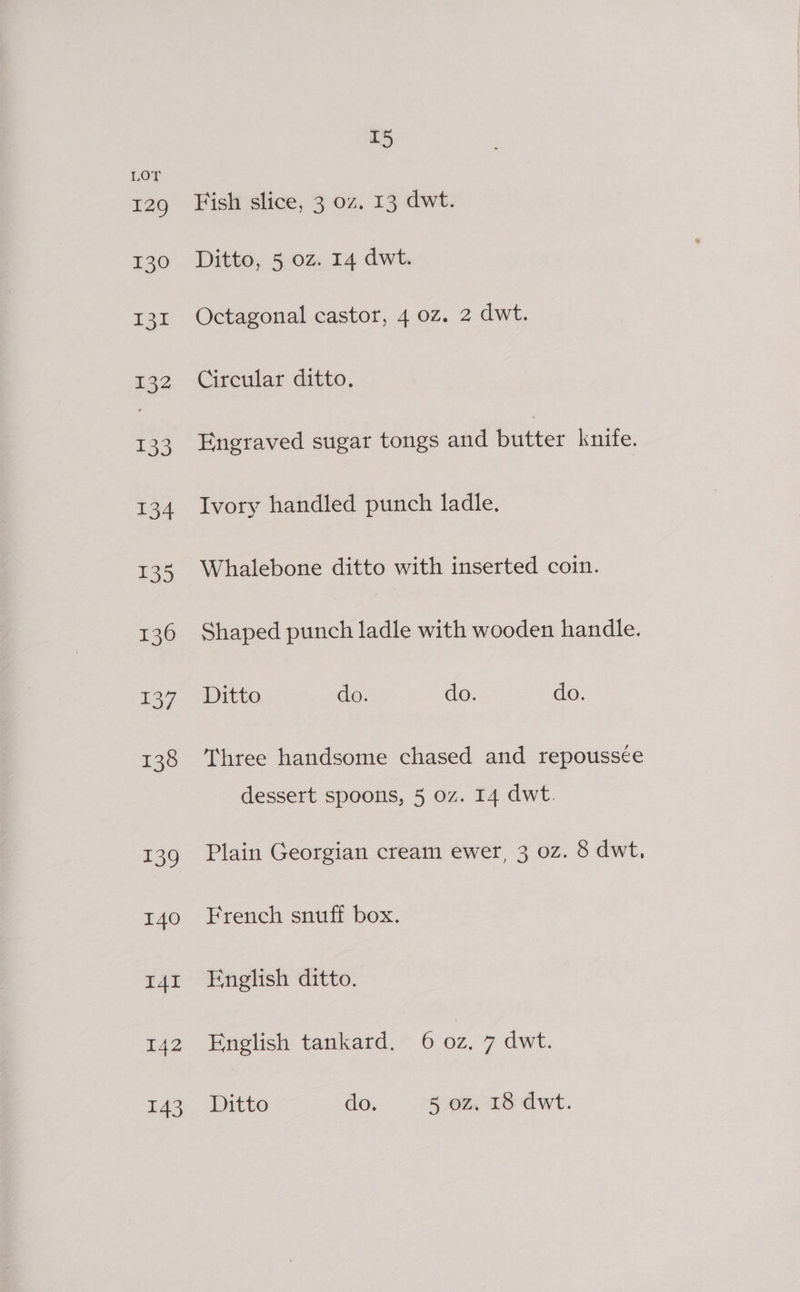 129 130 131 132 133 134 135 136 137 138 139 I40 I4I 142 143 15 Fish slice, 3 oz. 13 dwt. Ditto, 5 oz. 14 dwt. Octagonal castor, 4 0z. 2 dwt. Circular ditto. Engraved sugar tongs and butter knife. Ivory handled punch ladle. Whalebone ditto with inserted coin. Shaped oe ladle with wooden handle. Ditto do. do. do. Three handsome chased and repoussce dessert spoons, 5 oz. 14 dwt. Plain Georgian cream ewer, 3 0z. 8 dwt, French snuff box. English ditto. English tankard. 6 oz. 7 dwt. Ditto do. 5 oz, 18 dwt.