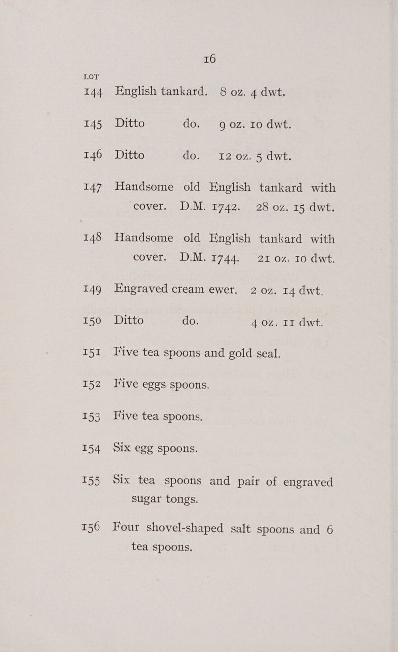 144 I45 146 147 148 16 English tankard. 8 oz. 4 dwt. Ditto do. 9 oz. Io dwt. Ditto do. ~ 12 07. 5 dwt. Handsome old English tankard with covers. <DaM i742, Ooo on Rawr Handsome old English tankard with COVET: Ss EMI 4de Set On: TO dwt. Engraved cream ewer, 2 0z. 14 dwt. Ditto do. 4 Oz. II dwt. Five tea spoons and gold seal. Five eggs spoons. Five tea spoons. S1x egg spoons. Six tea spoons and pair of engraved sugar tongs. Four shovel-shaped salt spoons and 6 tea spoons.