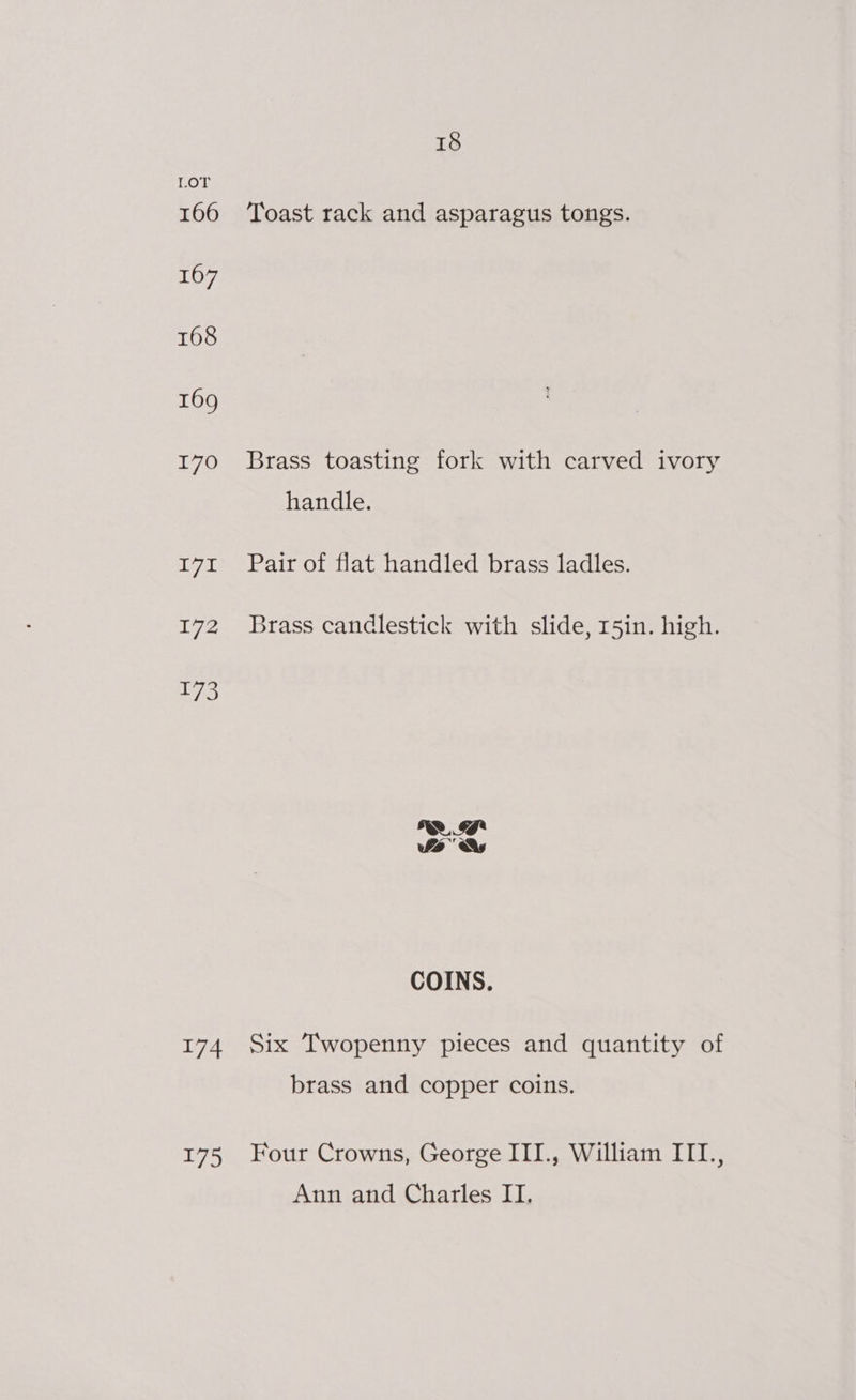 LOT 166 ‘Toast rack and asparagus tongs. 167 168 169 170 Brass toasting fork with carved ivory handle. 171 Pair of flat handled brass ladles. 172 Brass candlestick with slide, r5in. high. COINS. 174 Six Twopenny pieces and quantity of brass and copper coins. 175 Four Crowns, George III., William ITTI., Ann and Charles II.