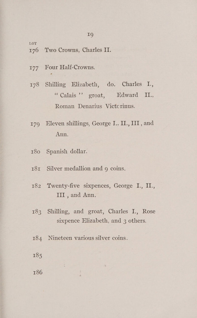 176 177 178 179 180 for 182 183 184 185 186 i Two Crowns, Charles II. Four Half-Crowns. @ Shilling Elizabeth, do. Charles I., * Caigic *”) proat, Edward. I1., Roman Denarius Victcrinus. Eleven shillings, George J., II., IIT, and Ann. Spanish dollar. Silver medallion and 9 coins. Twenty-five sixpences, George I., II., Ill. and Ann, Shilling, and groat, Charles I., Rose sixpence Elizabeth, and 3 others. Nineteen various silver coins.