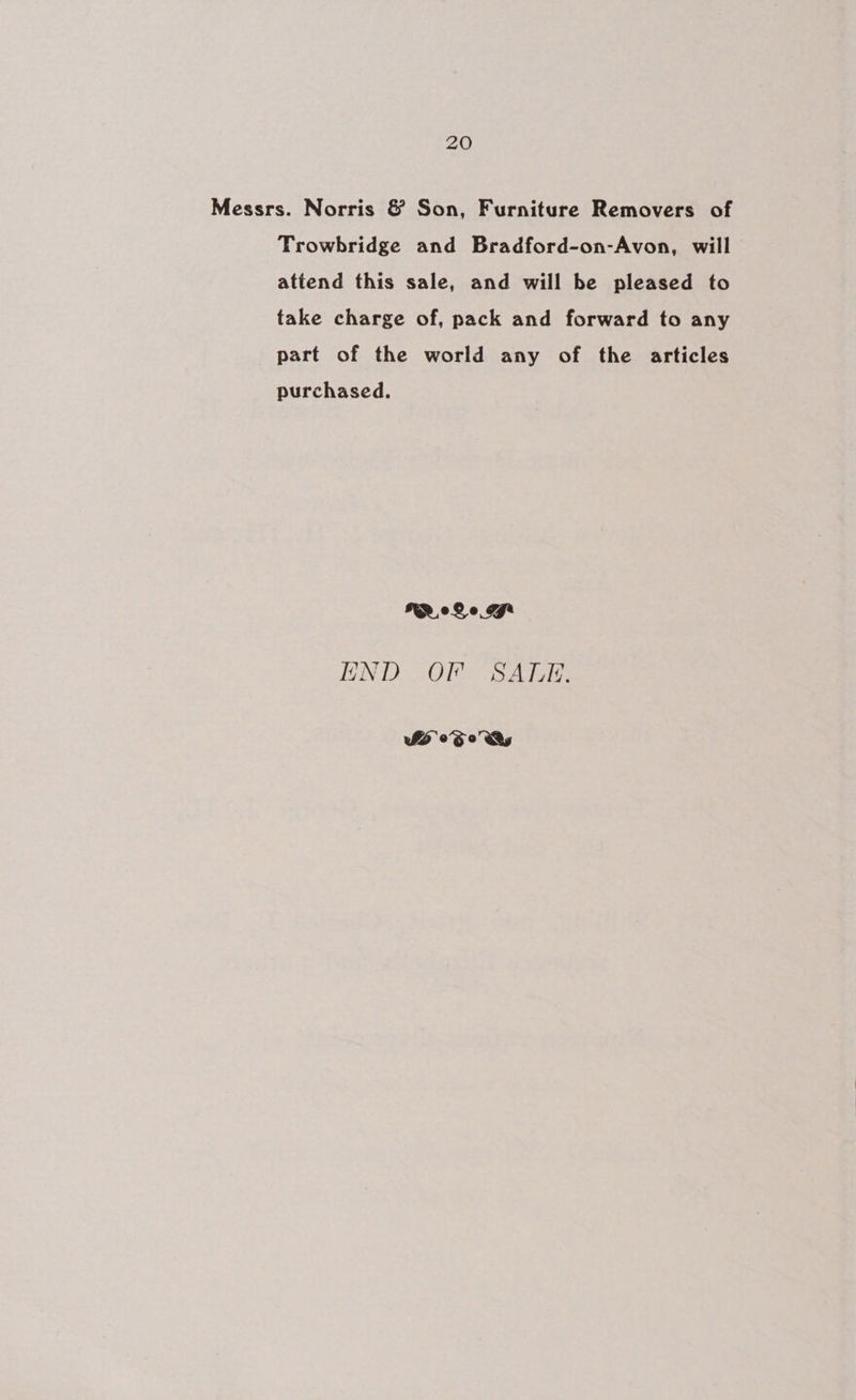 Messrs. Norris &amp; Son, Furniture Removers of Trowbridge and Bradford-on-Avon, will attend this sale, and will be pleased to take charge of, pack and forward to any part of the world any of the articles purchased. Me Qo LJ END OF SALE, WS 0S 0 Dy
