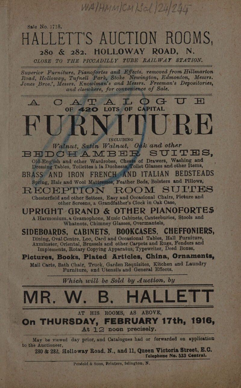Sale No. 17 18, HALLETT’S AUCTION ROOMS, 280 &amp; 282. HOLLOWAY ROAD, N. CLOSE TO THE PICCADILLY TUBE RAILWAY STATION, Superior Furniture, Pianofortes and Hffects, removed from Hillmarton Road, Holloway, Tufnell Park, Stoke Newington, Edmonton, Messrs. Jones Bros.’, Messrs. Knowlman’s ana Messrs. Freeman’s Depositories, and elsewhere, for convenience of Sale. Re RT Ben ITURE 06 k and other | Walnut, satin A ie BHDCHAMBE SUITES, Old-Eng'ish and other Wardrobes, Chests ‘of Drawers, Washing and Dressix Tables, Toilettes a la Duchessaj yf oilet Glasses and other Items, BRASS’ AND IRON FRENCH@AND ITALIAN BEDSTEADS Spring, Hair and Wool Matitiesses, Feather Beds, Bolsters and Pillows, RECEPTION ROOM SUI'TES Chesterfield and other Settees, Easy and Occasional Chairs, Picture and other Screens, a Grandfather’ s Clock in Oak Case, UPRIGHT GRAND &amp; OTHER PIANOFORTES = A Harmonium, a Gramophone, Music Cabinets, Canterburies, Stools and Whatnots, Chimney Glasses, Overmantels, SIDEBOARDS, CABINETS, BOOKCASES, CHEFFONIERS, Dining, Oval Centre, Loo, Card and Occasional Tables, Hall Furniture, Axminster, Oriental, Brussels and other Carpets and Rugs, Fenders and Implements, Rotary Copying Apparatus, Typewriter, Deed Boxes, Pictures, Books, Plated Articles, China, Ornaments, Mail Carts, Bath Chair, Truck, Garden Requisites, Kitchen and Laundry Furniture, and Utensils and General Effects. Which will be Sold by Auction, by MR. W. B. HALLETT AT HIS. ROOMS, AS ABOVE, At ‘1° noon precisely. May be viewed day prior, and Catalogues had or forwarded on application to the Auctioneer, 280 &amp; 282, Holloway Road, N., and 11, Queen Victoria Street, B.C. Telephone No. 533 Central. Penfold &amp; Sons, Printers, Islington, N.