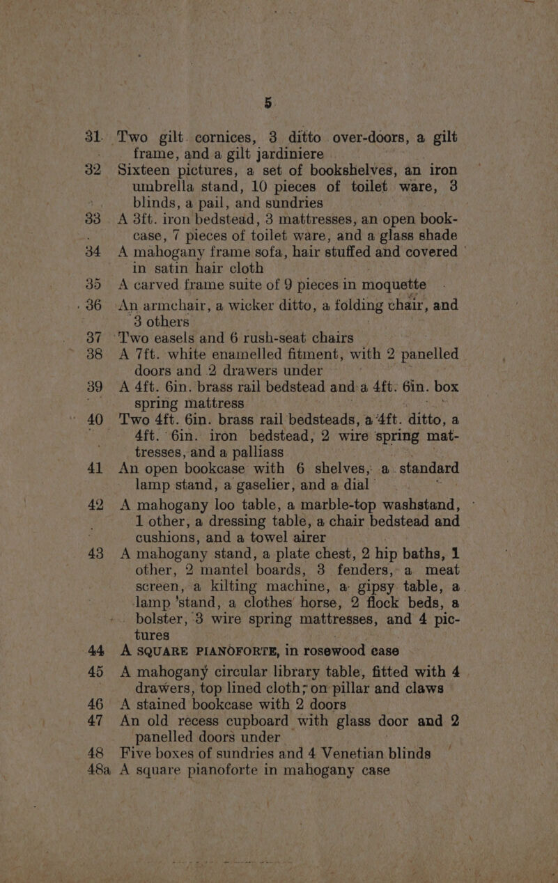 44 45 46 47 48 5 frame, and a gilt jardiniere | Sixteen pictures, a set of bookshelves, an iron umbrella stand, 10 pieces of toilet ware, 3 blinds, a pail, and sundries | A 3tt. iron bedstead, 3 mattresses, an open book- case, 7 pieces of toilet ware, and a glass shade A mahogany frame sofa, hair stuffed and covered . in satin hair cloth A carved frame suite of 9 pieces in moquette 3 others A 7ft. white enamelled fitment, with 2 eae doors and 2 drawers under ' A 4ft. 6in. brass rail bedstead and: a 4ft: 6in. box spring mattress 4ft. 6in. iron bedstead, 2 wire spring mat- tresses, and a palliass An open bookoase: with 6 shelves,: -a _ standard lamp stand, a gaselier, and a dial’ A mahogany loo table, a marble-top washstand, 1 other, a dressing table, a chair bedstead and cushions, and a towel airer A mahogany stand, a plate chest, 2 hip baths, 1 other, 2 mantel boards, 3 fenders: a meat screen, a kilting machine, a- gipsy. table, a. lamp ’stand, a clothes’ horse, 2 flock beds, a bolster, 3 wire spring mattresses, and 4 pic- tures A SQUARE PIANOFORTE, in rosewood ease A mahogany circular library table, fitted with 4 drawers, top lined cloth; on pillar and claws A stained bookcase with 2 doors An old recess cupboard with glass door and 2 panelled doors under Five boxes of sundries and 4 Venetian blinds / -