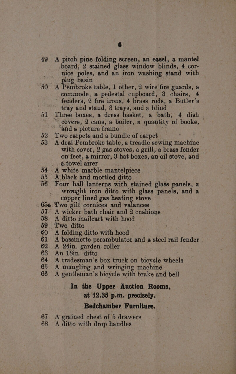 49 55 A pitch pine folding screen, an easel, a mantel board, 2 stained glass window blinds, 4 cor- nice poles, and an iron washing stand with plug basin commode, a pedestal cupboard, 3 chairs, 4 ' fenders, 2 fire irons, 4 brass rods, a Butler’s tray and stand, 8 trays, and a blind Three boxes, a dress basket, a bath, 4 dish . _covers, 2 cans, a boiler, a quantity of books, © “and a picture frame Two carpets and a bundle of carpet ae A deal Pembroke table, a treadle sewing machine with cover, 2 gas stoves, a grill, a brass fender | on feet, a mirror, 3 hat boxes, an oil stove, and a. towel airer A white marble mantelpiece Four hall lanterns with stained glass panels, a wrought iron ditto with glass panels, and a copper lined gas heating stove 68 A wicker bath chair and 2 cushions. A ditto maileart with hood A folding ditto with hood A bassinette perambulator and a steel rail fender A 24in. garden roller | An 18in. ditto A tradesman’s box truck on bicycle ‘hots A mangling and wringing machine > A gentleman’s bicycle with brake and bell In the Upper Auction Rooms, at 12.35 p.m. precisely. Bedchamber Furniture. A grained chest of 5 drawers A ditto with drop handles