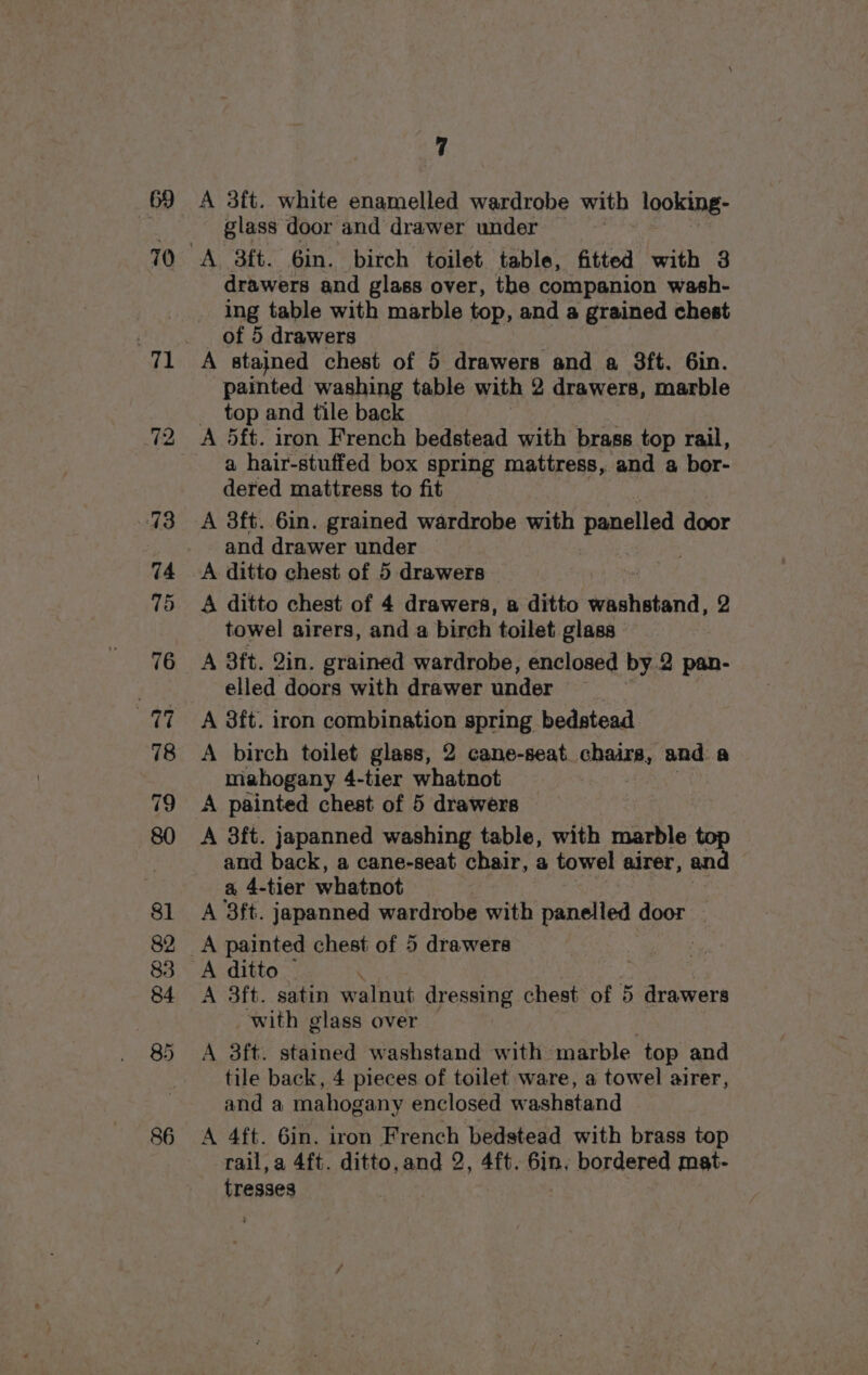 70 72 7 glass door and drawer under drawers and glass over, the companion wash- ing table with marble top, and a grained chest of 5 drawers A stained chest of 5 drawers and a 3ft. Gin. painted washing table with 2 drawers, marble top and tile back A 5ft. iron French bedstead with brass top rail, a hair-stuffed box spring mattress, and a bor- dered mattress to fit A 3ft. 6in. grained wardrobe with panelled door and drawer under A ditto chest of 5 drawers A ditto chest of 4 drawers, a ditto eaten’: 2 towel airers, and a birch toilet glass A 3it. 2in. grained wardrobe, enclosed by.2 pan- elled doors with drawer under A 8ft. iron combination spring bedstead A birch toilet glass, 2 cane-seat chars, and: a mahogany 4-tier whatnot — A painted chest of 5 drawers A 3ft. japanned washing table, with marble top and back, a cane-seat chair, a towel airer, and a 4-tier whatnot A 3ft. japanned wardrobe with banelind door A painted chest of 5 drawers A ditto _ A 3ft. satin walnut dressing chest of 5 drawers _ with glass over | A 3ft. stained washstand with marble top and tile back, 4 pieces of toilet ware, a towel airer, and a mahogany enclosed washstand A 4ft. 6in. iron French bedstead with brass top tresses