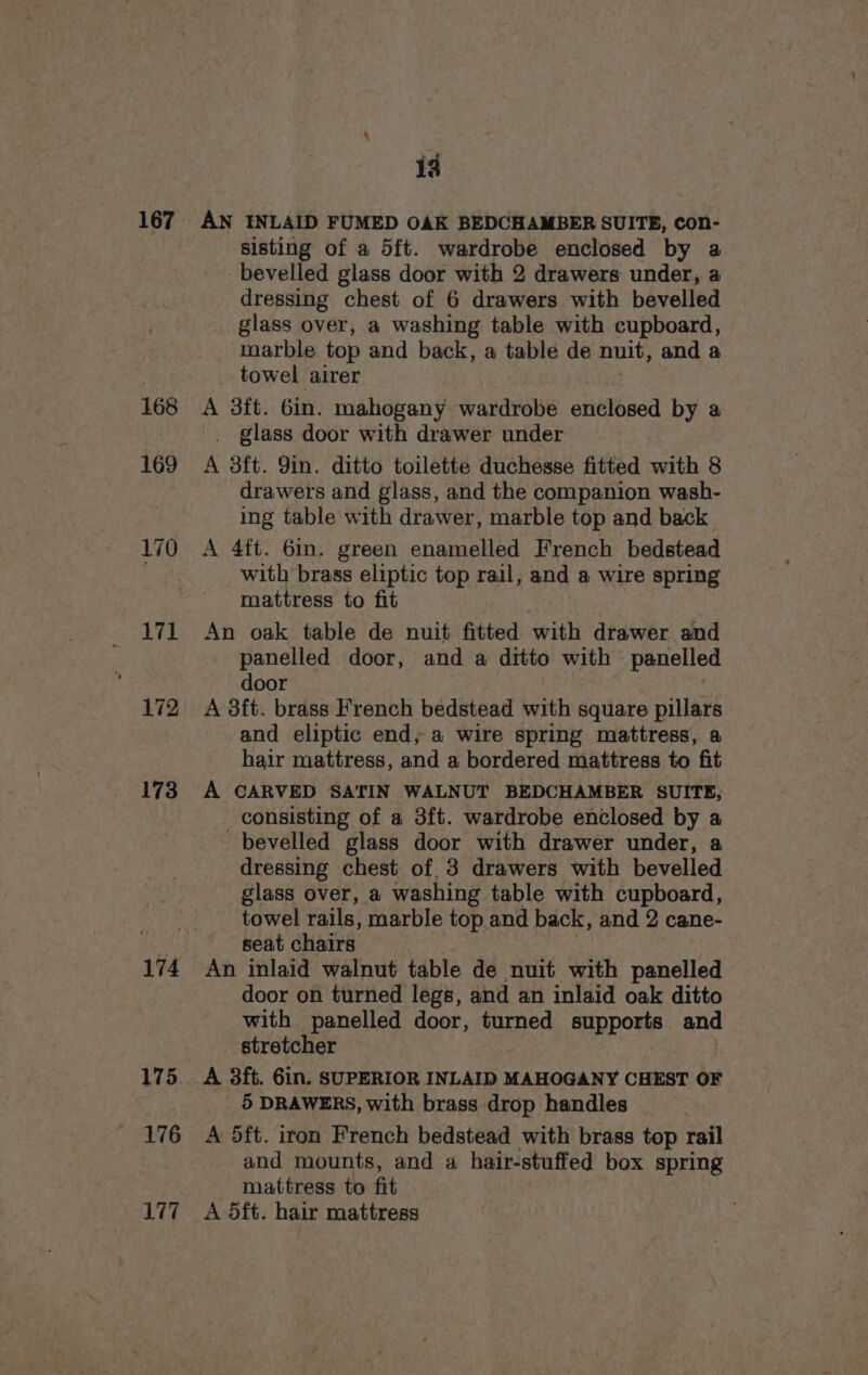 167 169 171 172 173 176 L177 13 AN INLAID FUMED OAK BEDCHAMBER SUITE, con- sisting of a 5f{t. wardrobe enclosed by a bevelled glass door with 2 drawers under, a dressing chest of 6 drawers with bevelled glass over, a washing table with cupboard, marble top and back, a table de nuit, and a towel airer A 3ft. 6in. mahogany Bet enclosed by a _ glass door with drawer under A 3ft. 9in. ditto toilette duchesse fitted with 8 drawers and glass, and the companion wash- ing table with drawer, marble top and back with brass eliptic top rail, and a wire spring mattress to fit | An oak table de nuit fitted with drawer and panelled door, and a ditto with panelled door A 8ft. brass French bedstead with square pillars and eliptic end, a wire spring mattress, a hair mattress, and a bordered mattress to fit A CARVED SATIN WALNUT BEDCHAMBER SUITE, consisting of a 3ft. wardrobe enclosed by a bevelled glass door with drawer under, a dressing chest of. 3 drawers with bevelled glass over, a washing table with cupboard, towel rails, marble top and back, and 2 cane- seat chairs | An inlaid walnut table de nuit with panelled door on turned legs, and an inlaid oak ditto with panelled door, turned supports and stretcher A 3ft. 6in. SUPERIOR INLAID MAHOGANY CHEST OF 5 DRAWERS, with brass drop handles | A 5ft. iton French bedstead with brass top rail and mounts, and a hair-stuffed box spring mattress to fit A 5ft. hair mattress
