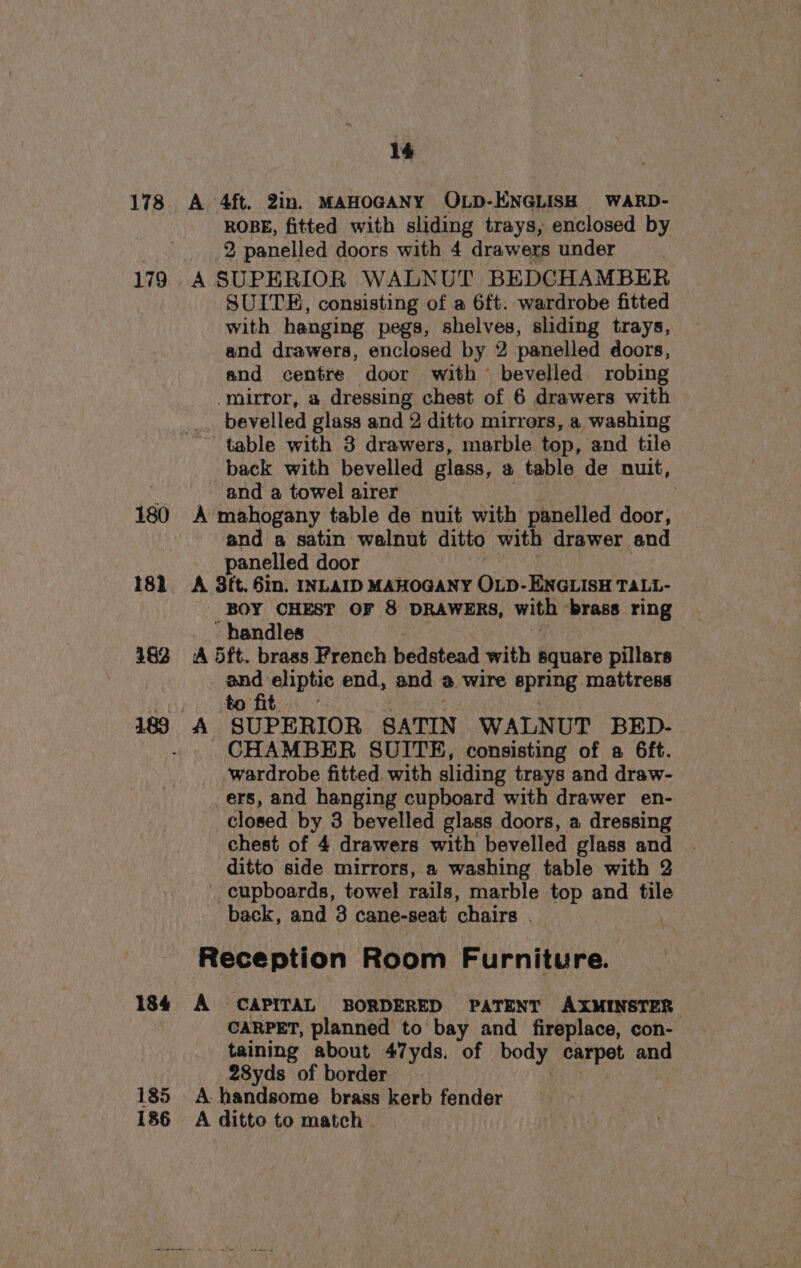 178 179 180 182 382 189 184 185 14 A 4ft. 2in. MAHOGANY OLD-ENGLISH WARD- ROBE, fitted with sliding trays, enclosed by 2 panelled doors with 4 drawers under A SUPERIOR WALNUT BEDCHAMBER — SUITE, consisting of a 6ft. wardrobe fitted with hanging pegs, shelves, sliding trays, and drawers, enclosed by 2 panelled doors, and centre door with bevelled robing -mirror, a dressing chest of 6 drawers with _ bevelled glass and 2 ditto mirrors, a washing table with 3 drawers, marble top, and tile back with bevelled glass, a table de nuit, and a towel airer | A mahogany table de nuit with panelled door, and a satin walnut ditto with drawer and panelled door A 3ft. 6in. INLAID MAHOGANY OLD-ENGLISH TALL- - BOY CHEST OF 8 DRAWERS, with ‘brass ring _ handles (A 5ft. brass French bedstead with square pillars end eliptic end, and @ wire spring mattress to fit... - me CHAMBER SUITE, consisting of a 6ft. wardrobe fitted. with sliding trays and draw- ers, and hanging cupboard with drawer en- closed by 3 bevelled glass doors, a dressing chest of 4 drawers with bevelled glass and ditto side mirrors, a washing table with 2 cupboards, towel rails, marble top and tile back, and 3 cane-seat chairs . . Reception Room Furniture. A CAPITAL BORDERED PATENT AXMINSTER CARPET, planned to bay and fireplace, con- taining about 47yds. of body carpet and 28yds of border A. handsome brass kerb fender A ditto to match.