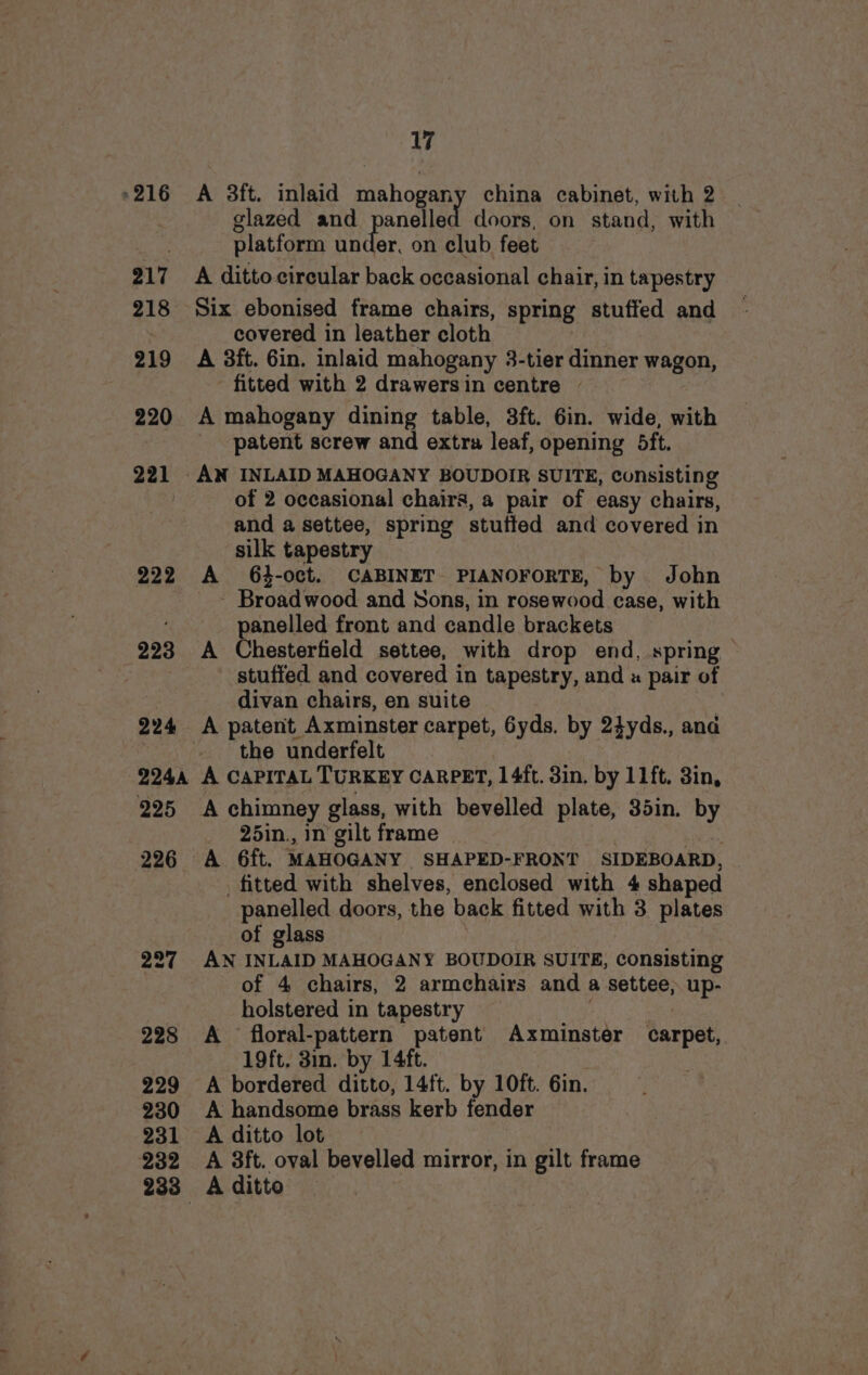 »216 217 218 219 220 221 222 223 224 224A 225 226 227 228 229 230 231 232 233° 17 A 3ft. inlaid mahogany china cabinet, with 2 glazed and panelled doors, on stand, with platform under, on club feet A ditto circular back occasional chair, in tapestry Six ebonised frame chairs, spring stuffed and covered in leather cloth A 3ft. 6in. inlaid mahogany 3-tier dinner wagon, fitted with 2 drawersin centre - A mahogany dining table, 3ft. 6in. wide, with patent screw and extra leaf, opening 5ft. of 2 occasional chairs, a pair of easy chairs, and a settee, spring stuffed and covered in silk tapestry A 64-oct. CABINET PIANOFORTE, by John - Broadwood and Sons, in rosewood case, with panelled front and candle brackets A Chesterfield settee, with drop end, spring stuffed and covered in tapestry, and « pair of divan chairs, en suite the underfelt A CaPiTaL TURKEY CARPET, 1 4ft. 3in. by 11ft. 3in, A chimney glass, with bevelled plate, 35in. by 25in., in gilt frame fitted with shelves, enclosed with 4 shaped panelled doors, the back fitted with 3 plates of glass ie AN INLAID MAHOGANY BOUDOIR SUITE, consisting of 4 chairs, 2 armchairs and a settee; up- holstered in tapestry A floral-pattern patent Axminster carpet, 19ft. 3in. by 14ft. A bordered ditto, 14ft. by 10ft. Gin. A handsome brass kerb fender A ditto lot A 3ft. oval bevelled mirror, in gilt frame A ditto