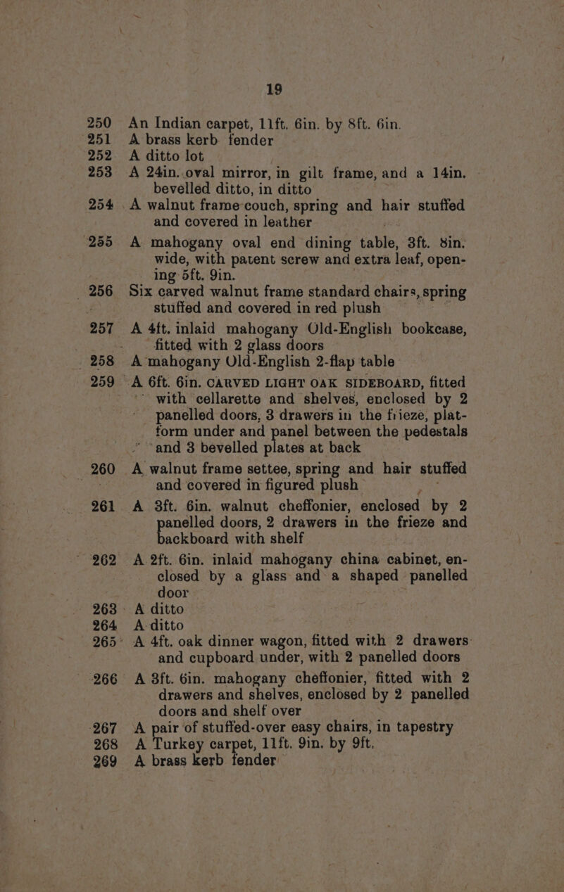 250 251 252 253 254 255 256 257 260 261 ~ 262 264 267 268 269 19 An Indian carpet, 11ft. Gin. by 8ft. 6in. A brass kerb fender A ditto lot A 24in..oval mirror, in gilt frame, and a 14in. bevelled ditto, in ditto A walnut frame couch, spring and hair stuffed and covered in leather A mahogany oval end dining tate, 3ft. sin. wide, with patent screw and extra leaf, open- ing: 5ft. Qin. Six carved walnut frame standard chairs, spring stuffed and covered in red plush A 4ft. inlaid mahogany Old-English bookcase, fitted with 2 glass doors A mahogany OUld-English 2-flap table ' with ‘cellarette and shelves, enclosed by 2 panelled doors, 3 drawers in the frieze, plat- form under and panel between the pedestals ‘and 3 bevelled plates at back A walnut frame settee, spring and hair stuffed and covered in figured plush A 3ft. 6in. walnut cheffonier, enclosed by 2 panelled doors, 2 drawers in the frieze and backboard with ‘shelf A 2ft. Gin. inlaid mahogany china. cabinet, en- closed by a glass and a shaped panelled door A ditto A ditto A 4ft. oak dinner wagon, fitted with 2 drawers and cupboard under, with 2 panelled doors A 3ft. Gin. mahogany cheffonier, fitted with 2 drawers and shelves, enclosed by 2 panelled doors and shelf over A pair of stuffed-over easy chairs, in tapestry A Turkey carpet, 11ft. 9in. by oft, A brass kerb fender
