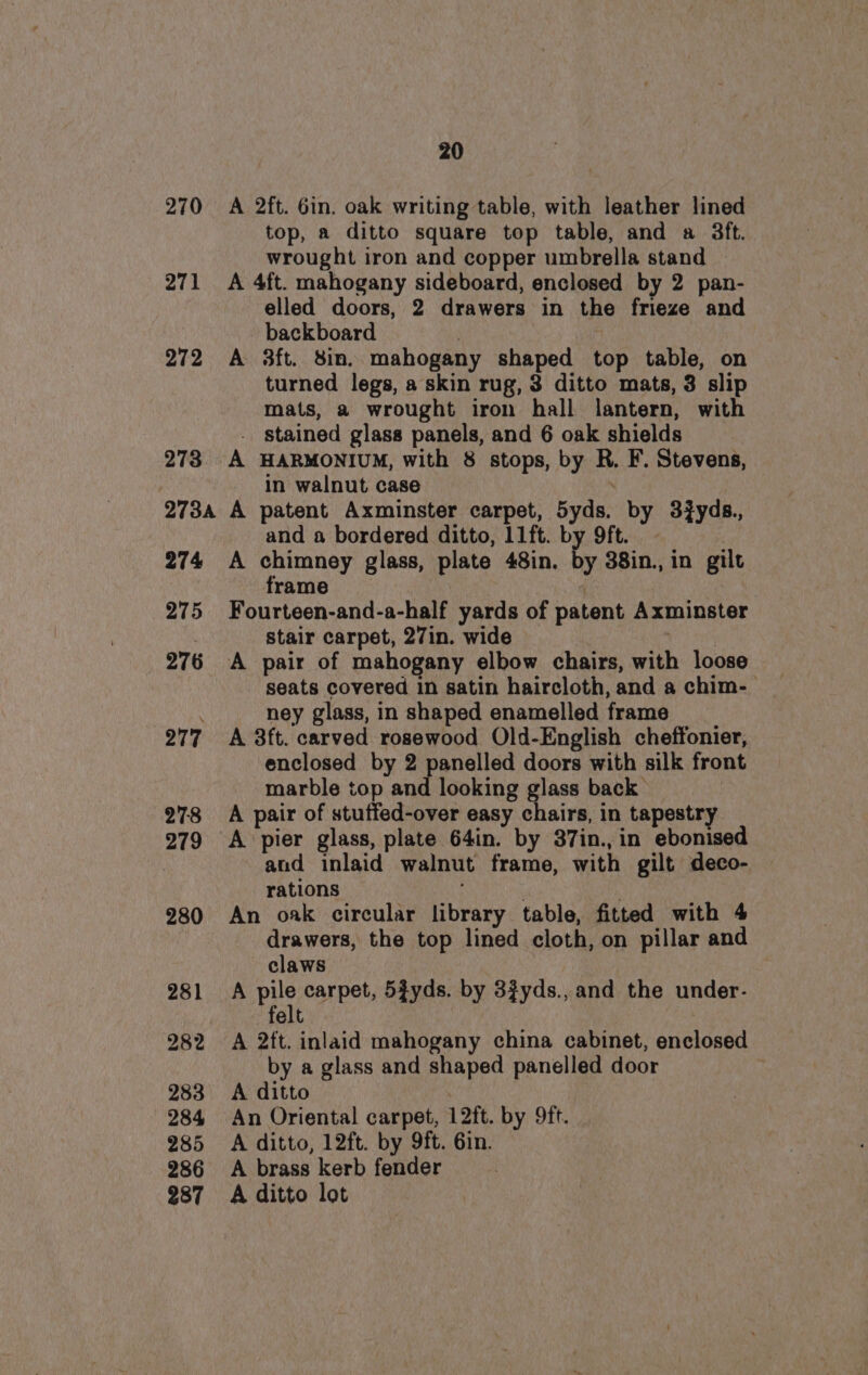 270 271 272 278 273A 274 275 276 277 278 279 280 281 282 283 284 285 286 287 20 A 2ft. Gin. oak writing table, with leather lined top, a ditto square top table, and a 3ft. wrought iron and copper umbrella stand A 4ft. mahogany sideboard, enclosed by 2 pan- elled doors, 2 drawers in the frieze and backboard | A 3ft. Sin. mahogany shaped top table, on turned legs, a skin rug, 3 ditto mats, 3 slip mats, a wrought iron hall lantern, with . stained glass panels, and 6 oak shields A HARMONIUM, with 8 stops, by R. F. Stevens, in walnut case A patent Axminster carpet, 5yds. by 3#yds., and a bordered ditto, l1ft. by 9ft. A chimney glass, plate 48in. by 38in., in gilt frame , Fourteen-and-a-half yards of patent Axminster Stair carpet, 27in. wide | A pair of mahogany elbow chairs, with loose seats covered in satin haircloth, and a chim- ney glass, in shaped enamelled frame A 3ft. carved rosewood Old-English cheffonier, enclosed by 2 panelled doors with silk front marble top and looking glass back A pair of stuffed-over easy chairs, in tapestry A pier glass, plate 64in. by 87in.,in ebonised and inlaid walnut frame, with gilt deco- rations : . An oak circular library table, fitted with 4 drawers, the top lined cloth, on pillar and claws A pe carpet, 5fyds. by 3fyds., and the under- felt A 2ft. inlaid mahogany china cabinet, enclosed by a glass and shaped panelled door A ditto An Oriental carpet, 12ft. by 9ft. A ditto, 12ft. by 9ft. 6in. A brass kerb fender A ditto lot