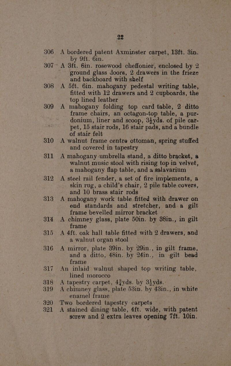 306 307 22 A bordered patent Axminster carpet, 13ft. 3in. by 9ft. 6in. ' ground glass doors, 2 drawers in the frieze and backboard with shelf , A 5ft. 6in. mahogany pedestal writing table, fitted with 12 drawers and 2 pupeoards, the top lined leather A mahogany folding top card table, 2 ditto frame chairs, an octagon-top table, @ pur- donium, liner and scoop, 3¢yds. of pile car- pet, 15 stair rods, 16 stair pads, and a bundle of stair felt A walnut frame centre ottoman, spring stuffed and covered in tapestry A mahogany umbrella stand, a.ditto bracket, a walnut music stool with rising top in velvet, a mahogany flap table, and a salavarium A steel rail fender, a set of fire implements, a skin rug, a child’s chair, 2 pile table covers, and 10 brass stair rods A mahogany work table fitted with drawer on end standards and stretcher, and a gilt frame bevelled mirror bracket — A chimney glass, plate 50in. by 38in., in gilt frame a walnut organ stool A mirror, plate 39in. by 29in., in gilt frame, and a ditto, 48in. by 24in.., in gilt bead frame An inlaid walnut shaped top Wing Pe, lined morocco A tapestry carpet, 4fyds. by 33yds.: A chimney glass, plate 53in. by 43in., in white enamel frame Two bordered tapestry carpets A stained dining table, 4ft. wide, with patent