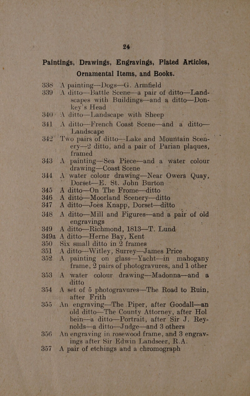 338 339 340 ° 341 342° 356 357 Ornamental Items, and Books. _ A painting—Dogs—G. Armfield : A ditto—Battle Scene—a pair of ditto—Land-. scapes with pe A raat a ditto—Don- key’s Head A ditto—Landscape with Sheep A ditto—French Coast Scene—and a ditto— Landscape ery—2 ditto, and a pair of Parian plaques, framed A painting—Sea Piece—and a water colour drawing—Coast Scene A water colour drawing—Near Owers Quay, Dorset—E. St. John Burton ~ | A ditto—On The Frome—ditto :— A ditto—Moorland Scenery—ditto A ditto—Joes Knapp, Dorset—ditto ‘tk A ditto—Mill and Figures—and a pair of old engravings - . A ditto—Richmond, 1813—T: Lund A ditto—Herne Bay, Kent Six small ditto in 2 frames A ditto—Witley, Surrey—James Price A painting on glass—Yacht—in mahogany frame, 2 pairs of photogravures, and 1 other A water colour drawing—Madonna—and 3 ditto A set of 5 photogravures—The Road to Ruin, after Frith An engraving—The Piper, after Goodall—an old ditto—The County Attorney, after Hol bein—a ditto—Portrait, after Sir J. Rey- nolds—a ditto—Judge—and 3 others An engraving in rosewood frame, and 3 engrav- ings after Sir Edwin Landseer, R.A. A pair of etchings and a chromograph