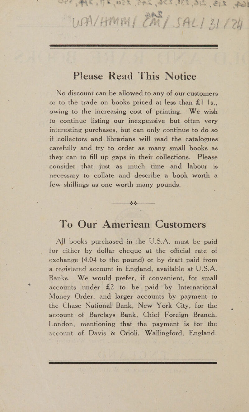 Please Read This Notice or to the trade on books priced at less than £1 Is., owing to the increasing cost of printing. We wish to continue listing our inexpensive but often very interesting purchases, but can only continue to do so if collectors and librarians will read the catalogues carefully and try to order as many small books as they can to fill up gaps in their collections. Please consider that just as much time and labour is necessary to collate and describe a book worth a few shillings as one worth many pounds. © CO o,0¢,¢ ¢ ¢, To Our American Customers All books purchased in :he U.S.A. must be paid for either by dollar cheque at the official rate of exchange (4.04 to the pound) or by draft paid from a registered account in England, available at U.S.A. Banks. We would prefer, if convenient, for small accounts under £2 to be paid by International Money Order, and larger accounts by payment to the Chase National Bank, New York City, for the account of Barclays Bank, Chief Foreign Branch, London, mentioning that the payment is for the account of Davis &amp; Orioli, Wallingford, England.