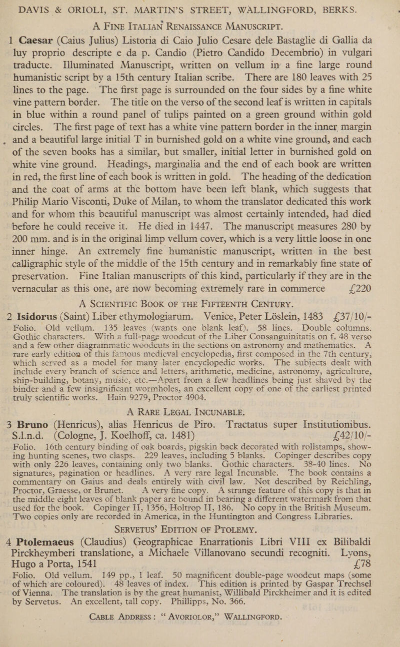 DAVIS &amp; ORIOLI, ST. MARTIN’S STREET, WALLINGFORD, BERKS. A Fine ITALIAN RENAISSANCE MANUSCRIPT. 1 Caesar (Caius Julius) Listoria di Caio Julio Cesare dele Bastaglie di Gallia da luy proprio descripte e da p. Candio (Pietro Candido Decembrio) in vulgari traducte. Uluminated Manuscript, written on vellum im a fine large round humanistic script by a 15th century Italian scribe. There are 180 leaves with 25 lines to the page. The first page is surrounded on the four sides by a fine white vine pattern border. The title on the verso of the second leaf is written 1n capitals in blue within a round panel of tulips painted on a green ground within gold circles. The first page of text has a white vine pattern border in the inner margin and a beautiful large initial T in burnished gold on a white vine ground, and each of the seven books has a similar, but smaller, initial letter in burnished gold on white vine ground. Headings, marginalia and the end of each book are written in red, the first line of each book is written in gold. The heading of the dedication and the coat of arms at the bottom have been left blank, which suggests that Philip Mario Visconti, Duke of Milan, to whom the translator dedicated this work and for whom this beautiful manuscript was almost certainly intended, had died before he could receive it. He died in 1447. The manuscript measures 280 by 200 mm. and is in the original limp vellum cover, which is a very little loose in one inner hinge. An extremely fine humanistic manuscript, written in the best calligraphic style of the middle of the 15th century and in remarkably fine state of preservation. Fine Italian manuscripts of this kind, particularly if they are in the vernacular as this one, are now becoming extremely rare in commerce £220 A SCIENTIFIC BOOK OF THE FIFTEENTH CENTURY. 2 Isidorus (Saint) Liber ethymologiarum. Venice, Peter Léslein, 1483 £37/10/- Folio. Old vellum. 135 leaves (wants one biank leaf). 58 lines. Double columns. Gothic characters. With a full-page woodcut of the Liber Consanguinitatis on f. 48 verso and a few other diagrammatic woodcuts in the sections on astronomy and mathematics. A’ rare early edition of this famous medieval encyclopedia, first composed in the 7th century, which served as a model for many later encyclopedic works. The subiects dealt with include every branch of science and letters, arithmetic, medicine, astronomy, agriculture, ship-building, botany, music, etc.—Apart from a few headlines being just shaved by the binder and a few insignificant wormholes, an excellent copy of one of the earliest printed truly scientific works. Hain 9279, Proctor 4904. A RARE LEGAL INCUNABLE. 3 Bruno Geeioa), alias Henricus de Piro. Tractatus super Institutionibus. S.in.d. (Cologne, J. Koelhoff, ca. 1481). £42/10/- Folio. 16th century binding of oak boards, pigskin back decorated with rolilstamps, show- ing hunting scenes, two clasps. 229 leaves, including 5 blanks. Copinger describes copy with only 226 leaves, containing only two blanks. Gothic characters. 38-40 lines. No | signatures, pagination or headlines. A very rare legal Incunable. ‘The book contains a commentary on Gaius and deals entirely with civil law. Not described by Reichling, Proctor, Graesse, or Brunet. A very fine copy. A strange feature of this copy is that in the middle eight leaves of blank paper are bound in bearing a different watermark from that used for the book. Copinger II, 1356, Holtrop I1, 186. No copy in the British Museum. Two copies only are recorded in America, in the Huntington and Congress Libraries. SERVETUS’ EDITION OF PTOLEMY. 4 Ptolemaeus (Claudius) Geographicae Enarrationis Libri VIL ex Builibaldi Pirckheymberi translatione, a Michaele Villanovano secundi recogniti. Lyons, Hugo a Porta, 1541 Li: Folio. Old vellum. 149 pp., 1 leaf. 50 magnificent double-page woodcut maps (some of which are coloured). 48 leaves of index. ‘This edition is printed by Gaspar Trechsel of Vienna. The translation is by the great humanist, Willibald Pirckheimer and it is edited by Servetus. An excellent, tall copy. Phillipps, No. 366. *)