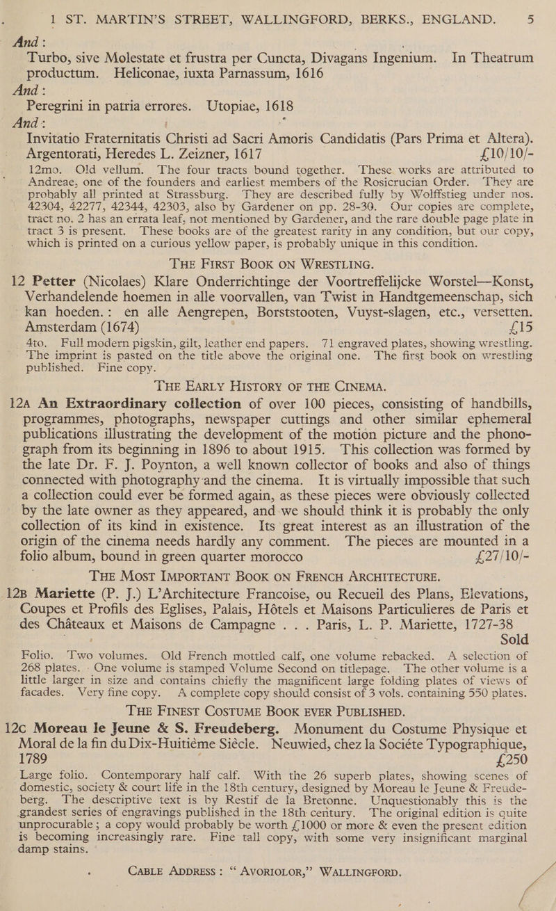 — And: Turbo, sive Molestate et frustra - per Cuncta, Divagans Ingenium. In Theatrum productum. Heliconae, iuxta Parnassum, 1616 : And : -Peregrini in patria errores. Utopiae, 1618 And : Invitatio Fraternitatis Caisti ad Sacri Assigns Candidatis (Pars Prima et Altera). Argentorati, Heredes L. Zeizner, 1617 £10/10/- 12mo. Old vellum. The four tracts bound together. These works are attributed to Andreae, one of the founders and earliest members of the Rosicrucian Order. ‘They are prohably all printed at Strassburg. They are described fully by Wolffstieg under nos. 42304, 42277, 42344, 42303, also by Gardener on pp. 28-30. Our copies are complete, tract no. 2 has an errata leaf, not mentioned by Gardener, and the rare double page plate in tract 3 is present. These books are of the greatest rarity in any condition, but our copy, which is printed on a curious yellow paper, is probably unique in this condition. THE First BOOK ON WRESTLING. 12 Petter (Nicolaes) Klare Onderrichtinge der Voortreffelijcke Worstel—Konst, Verhandelende hoemen in alle voorvallen, van Twist in Handtgemeenschap, sich kan hoeden.: en alle Aengrepen, Borststooten, Vuyst-slagen, etc., versetten. Amsterdam (1674) re Ris _ 4to. Full modern pigskin, gilt, leather end papers. 71 engraved plates, showing wrestling. The imprint is pasted on the title above the original one. The first book on wrestling published. Fine copy. THE EARLY HISTORY OF THE CINEMA. 12A An Extraordinary collection of over 100 pieces, consisting of handbills, programmes, photographs, newspaper cuttings and other similar ephemeral publications illustrating the development of the motion picture and the phono- graph from its beginning in 1896 to about 1915. This collection was formed by the late Dr. F. J. Poynton, a well known collector of books and also of things connected with photography and the cinema. It is virtually impossible that such a collection could ever be formed again, as these pieces were obviously collected by the late owner as they appeared, and we should think it is probably the only collection of its kind in existence. Its great interest as an illustration of the origin of the cinema needs hardly any comment. The pieces are mounted in a folio album, bound in green quarter morocco £27/10/- THE Most IMPORTANT BOOK ON FRENCH ARCHITECTURE. 128 Mariette (P. J.) L’Architecture Francoise, ou Recueil des Plans, Bib yatious, Coupes et Profils des Eglises, Palais, Hétels et Maisons Particulieres de Paris et des Chateaux et Maisons de Campagne . . . Paris, L. ‘P. Mariette, 1727-38 erat Sold Folio. Ttwo volumes. Old French mottled calf, one volume rebacked. A selection of 268 plates. - One volume is stamped Volume Second on titlepage. The other volume is a little larger in size and contains chiefly the magnificent large folding plates of views of facades. Very fine copy. A complete copy should consist of 3 vols. containing 550 plates. ‘THE FINEST COSTUME BOOK EVER PUBLISHED. 12c Moreau Ie Jeune &amp; S. Freudeberg. Monument du Costume Physique et Moral de la fin du Dix- Huitieme Siécle. Neuwied, chez la Sociéte Typographique, 1789 £250 Large folio. Contemporary half calf. With the 26 superb plates, showing scenes of domestic, society &amp; court life in the 18th century, designed by Moreau le Jeune &amp; Freude- berg. The descriptive text is by. Restif de la Bretonne. Unquestionably this is the grandest series of engravings published in the 18th century. The original edition is quite unprocurable ; a copy would probably be worth £1000 or more &amp; even the present edition is becoming increasingly rare. Fine tall copy, with some very insignificant marginal damp stains.