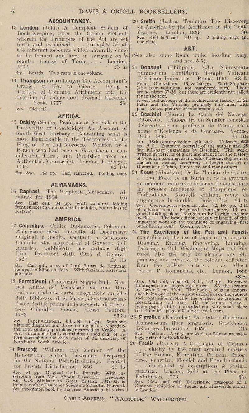 ACCOUNTANCY. . 13 London (John) A Compleat System of Book-Keeping, after the Italian Method, wherein the Principles of the Art are set forth and explained ... examples of all the different accounts which naturally come to be formed and kept in carrying on ‘a regular Course of Trade. .... London, LT SZ, Moise 4to. Boards. Two parts in one volume. 14 Thompson (Wardhaugh) The Accomptant’s Oracle; or Key to Science. Being a Treatise of Common Arithmetic with the doctrine of vulgar and decimal fractions. York, 1777 25s 8vo. Old calif. AFRICA. 15 Ockley (Simon, Professor of Arabick in the University of Cambridge) An Account of South-West Barbary: Containing what is most Remarkable in the Territories of the King of Fez and Morocco. Written by a Person who had been a Slave there a con- siderable Timre; and Published from his Authentick Manuscript. London, J. Bowyer, iy Es: £2 10s Sm. 8vo. 152 pp. Calf, rebacked. Folding map. ALMANACKS. 16 Raphael.—The Prophetic Messenger. Al- manac for 1834 10s 8vo. Half calf. 84 pp. With coloured folding frontispieces (torn in some of the folds, but no loss of surface). AMERICA. 17 Golumbus.—Codice Diplomatico Colombo- Americano ossia Raccolta di Documenti Originali e inediti, spettanti a Cristoforo Colombo alla scoperta ed al Governo dell’ . America, pubblicato. per ordiner’ degl’ Illmi. Decurioni della Citta di Genova, 1823 £2 10s 4to. Calf. gilt, arms of Lord Stuart de Rothesay stamped in blind on sides. With facsimile plates and portraits. 18 Formaleoni (Vincenzio) Saggio Sulla Nau- tica’ Antica de’ Veneziani con una _ illus- trazione d’alcune carte idrografiche antiche della Biblioteca di S. Marco, che dimostrano Pisole Antille prima della scoperta di Cristo- foro’ Colombo. Venice, presso Tlautore, 1783 £3 3s 8vo. Paper wrappers. 611,60 + 64pp. With one. plate of diagrams and three folding plates reproduc- ing i5th century portulans preserved in Venice. A very uncommon book, containing a good deal of in- formation about the early stages of the discovery of North and South America. : 19 Prescott (William H.) Memoir of the Honourable Abbott . Lawrence, Prepared for the National Portrait Gallery. Printed for Private Distribution, 1856 £1 is 4to. 51 pp. Original cloth. Portrait. With in- scription from Mrs. Abbott Lawrence. Lawrence was U.S. Minister to Great. Britain, 1849-52, &amp; Founder of the Lawrence Scientific School at Harvard. An uncommon book by the great American historian. of America by the Northmen in the Tentl Century. London, 1839 . 30» 8vo. Old half calf. 344 pp. 2 folding maps ano one plate. ‘ ART. and nos. 5-7). (Philippus, S.J.) n Summorum Pontificum Templi Vaticani Fabricam Indicantia. Rome, 1696 £3 3s Folio. Old vellum. 15; &amp; 240 pp. With 86 plates (also four additional not numbered ones). ‘There are no plates 37-38, but these are evidently not called: for in the text. : ; A very full account of the architectural history of St. Peter and the Vatican, profusely illustrated with plans, views, pictures cf monuments, etc. Numismata Pitoresco. Dialogo tra un Senator venetian deletante de un professor de Pitura, soto nome d’Kcelenza e de Compare. Venice, Baba, l660 ?. - £7 10s 4to. 18th century vellum, gilt back. 10 leaves, 680) pp., 5 ll. Engraved portrait of the author and 25: fine full-page engravings by Boschini. This work, written in verse, is of great importance for the history of Venetian painting, as it treats of the development of the art in Venice, describing at length the art of Domenicho, Titian, Tintoretto, and many others. a Eau Forte et au Burin et de la gravure en maniere noire avec la facon’ de construire les presses modernes et dimprimer en Taille-douce. Nouvelle edition, revue et augmentee du double. Paris, 1745 £4 4s 8vo. Contemporary French calf. 32, 186 pp., 2 ll. of advertisement. Engraved frontispiece, 19 en- graved folding plates, 3 vignettes by Cochin and one. by Bosse. .The best edition, greatly enlarged, of this. important work on the technique of engraving, first published in.1643. Cohen, p. 177. exemplifying the use of them in the arts of Drawing, Etching, Engraving, Limning, Painting in Oyl, Washing of Maps and Pic- tures, also the way to cleanse any old painting and preserve the colours, collected from the ablest writers... .as Albert Durer, P. Lomantius, etc. London, 1688 | £8 8s 8vo. Old calf, repaired, 8 ll., 123 pp. Engraved frontispiece and engravings in text. Sée the account by Lewin I, pp. 32-6.. The book is of great import- ance being one of the earliest in English on the subject and containing probably the earliest description of mezzotinting and tools. Of the utmost rarity.— torn from last page, affecting a few letters. Romanorum liber singularis. Stockholm, Johannes Janssonius, 1656 2is 8vo. Vellum. A very rare work on Roman archaeo- logy, printed at Stockholm. . chiefly by the most admired masters of the Roman, Florentine, Parman, Bolog- nese, Venetian, Flemish and French schools . . illustrated by descriptions &amp; critical. remarks. London, Sold at the Place -of Exhibition, (776 35s 8vo. ‘New half calf. Descriptive catalogue of a in London.