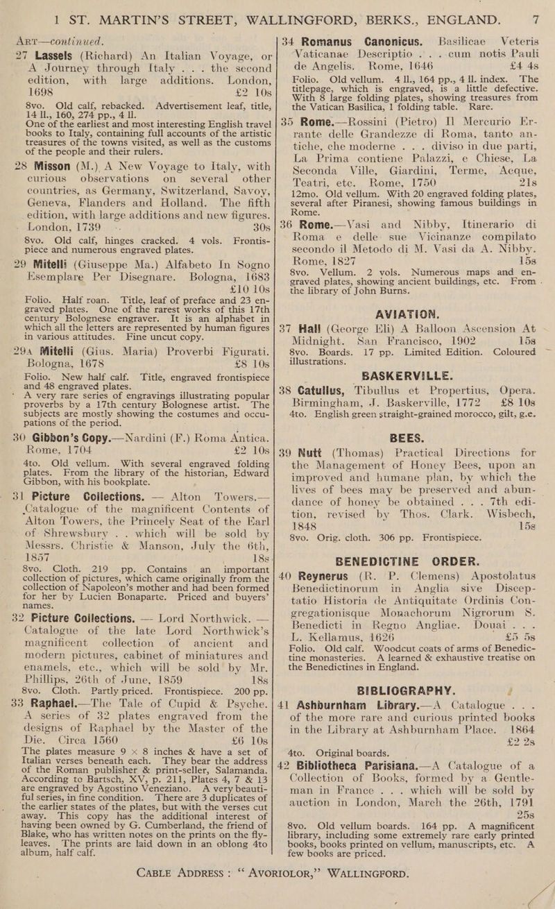 27 Lassels (Richard) An Italian Voyage, or A Journey through Italy ... the second edition, with large additions. London, 1698 £2 10s 8vo. Old calf, rebacked. Advertisement leaf, title, 14 Ii., 160, 274 pp., 4 ll One of the earliest and most interesting English travel books to Italy, containing full accounts of the artistic treasures of the towns visited, as well as the customs of the people and their rulers. 28 Misson (M.) A New Voyage to Italy, with curious observations on _ several other countries, as Germany, Switzerland, Savoy, Geneva, Flanders and Holland. The fifth edition, with large additions and new figures. London, 1739 -. 30s 8vo. Old calf, hinges cracked. 4 vols. Frontis- piece and numerous engraved plates. 29 Mitelli (Giuseppe Ma.) Alfabeto In Sogno Ksemplare Per Disegnare. Bologna, 1683 £10 10s Folio. Half roan. Title, leaf of preface and 23 en- graved plates. One of the rarest works of this 17th century Bolognese engraver. It is an alphabet in which all the letters are represented by human figures in various attitudes. Fine uncut copy. 294 WMitelli (Gius. Maria) Proverbi Figurati. Bologna, 1678 £8 10s Folio. New half calf. Title, engraved frontispiece and 48 engraved plates. A very rare series of engravings illustrating popular proverbs by a 17th century Bolognese artist. The subjects are mostly showing the costumes and occu- pations of the period. 30 Gibbon’s Copy.—Nardini (F.) Roma Antica. Rome, 1704 £2. 10s 4to. Old vellum. With several engraved folding plates. From the library of the pee Edward Gibbon, with his bookplate. 31 Picture Goilections. — ten Towers.— Catalogue of the magnificent Contents of Alton Towers, the Princely Seat of the Earl of Shrewsbury .. which will be sold by Messrs. Christie &amp; Manson, July the 6th, 8vo. Cloth. 219 pp. Contains an important collection of pictures, which came originally from the collection of Napoleon’s mother and had been formed for her by Lucien Bonaparte. Priced and buyers’ names. 32 Picture Collections. — Lord Northwick. — Catalogue of the late Lord Northwick’s magnificent collection of ancient and modern pictures, cabinet of miniatures and enamels, etc., which will be sold by Mr. Phillips, 26th of June, 1859 18s 8vo. Cloth. Partly priced. Frontispiece. 200 pp. 33 Raphael.—The Tale of Cupid &amp; Psyche. A series of 32 plates engraved from the designs of Raphael by the Master of the Die. Circa 1560 £6 10s The plates measure 9 x 8 inches &amp; have a set of Italian verses beneath each. They bear the address of the Roman publisher &amp; print-seller, Salamanda. According to Bartsch, XV, p. 211, Plates 4, 7 &amp; 13 are engraved by Agostino Veneziano. A very beauti- ful series, in fine condition. There are 3 duplicates of the earlier states of the plates, but with the verses cut away. This copy has the additional interest of having been owned by G. Cumberland, the friend of Blake, who has written notes on the prints on the fly- leaves. The prints are laid down in an oblong 4to album, half calf. Vaticanae Descriptio ...-cum notis Pauli de Angelis. Rome, 1646 £4 4s Folio. Old vellum. 4 Il., 164 pp., 4 ll. index. The titlepage, which is engraved, is a little defective. the Vatican Basilica, 1 folding table. Rare. rante delle Grandezze di Roma, tanto an- tiche, che moderne . .. diviso in due parti, La Prima contiene Palazzi, e Chiese, La Seconda Ville, Giardini, Terme, Acque, Teatri, etc. Rome, 1750 21s 12mo. Old vellum. With 20 engraved folding plates, oe after Piranesi, showing famous buildings in ome Roma e delle sue Vicinanze cormpilato secondo il Metodo di M. Vasi da A. Nibby. Rome, 1827 15s 8vo. Vellum. 2 vols. Numerous maps and_ en- graved plates, showing ancient buildings, etc. From . the library of John Burns. AVIATION. Midnight. San Francisco, 1902 15s 8vo. Boards. 17 pp. ‘Limited Edition. Coloured illustrations. BASKERVILLE. Birmingham, J. Baskerville, 1772 £8 10s 4to. English green straight-grained morocco, gilt, g.e. BEES. the Management of Honey Bees, upon an improved and humane plan, by which the lives of bees may be preserved and abun- — dance of honey be obtained . .. 7th edi- tion, revised by Thos. Clark. Wisbech, 1848 158 8vo. Orig. cloth. 306 pp. Frontispiece. BENEDICTINE ORDER. Benedictinorum in Anglia sive Discep- tatio Historia de Antiquitate Ordinis Con- gregationisque Monachorum Nigrorum 8S. Benedicti in Regno Angliae. Douai... L. Kellamus, 1626 £5: 5s Folio. Old calf. Woodcut coats of arms of Benedic- tine monasteries. A learned &amp; exhaustive treatise on the Benedictines in England. BIBLIOGRAPHY. é of the more rare and curious printed books in the Library at Ashburnham Place. . 1864 £2 2s 4to. Original boards. Collection of Books, formed by a. Gentle- man in France . .. which will be sold by auction in London, March the 26th, 1791 258 8vo. Old vellum boards. 164 pp. A magnificent library, including some extremely rare early printed books, books printed on vellum, manuscripts, etc. A few books are priced. ’ om