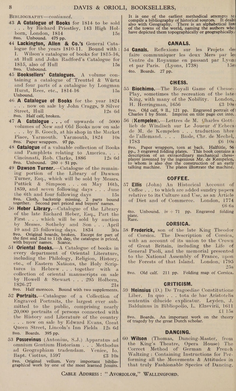 BIBLIOGRAPHY —continued. 43 A Catalogue of Books for 1814 to be sold . . . by Richard Priestley, 143 High Hol- born, London, 1814 15s 8vo. Unbound. 475 pp. 44 Lackington, Allen &amp; Go.’s General Cata- logue for the years 1810-11. Bound with: I. Wilson’s catalogue of books for 1815-16, at Hull and John Radford’s Catalogue for 1815, also of Hull 15s 8vo. Unbound. 45 Booksellers’ Catalogues. A volume con- taining a catalogue of ‘Treuttel &amp; Wirtz and four parts of a catalogue by Longman Hurst, Rees, etc., 1814-16 15s Unbound. 46 A Catalogue of Books for the year 1824 . now on sale by John Craggs, 9 Silver Street, Hull ; 12s 6d 8vo. Half calf, broken. 47 A Catalogue... of upwards of 5000 volumes of New and Old Books now on sale . . . by B. Gooch, at his shop in the Market Place, Yarmouth. Yarmouth, 1824 10s 8vo. Paper wrappers. 97 pp. 48 Catalogue of a valuable collection of Books and Pamphlets relating to America. .. . Cincinnati, Rob. Clarke, 1886 12s 6d 8vo. Unbound. 280 + 51 pp. 49 Dawson Turner.—Catalogue of the remain- ing portion of the Library of Dawson Turner, Eisq., which will be sold by Messrs. Puttick &amp; Simpson ...on May 16th, 1859, and seven following days ... June the 6th and four following days 15s 8vo. Cloth, backstrip. missing. 2 parts bound together. Second part priced and buyers’ names. 50 Heber Library.—Catalogue of the Library of the late Richard Heber, Esq., Part the First . . . which will be sold by auction by Messes.: Sotheby and Son... April 10 and 25 following days. 1834 30s 8vo. Original boards, broken. Except for part of the first and 2nd to 11th day, the catalogue is priced, with buyers’ names. Scarce. 51 Oriental Books.—A Catalogue of books in every department of Oriental Literature, including the Philology, Religion, History, ete., of Hastern Nations, the Holy Scrip- tures in Hebrew ... together with a collection of oriental manuscripts on sale by Howell &amp; Stewart... 295 Holborn, 1826-27 21s 8vo. Half morocco. Bound with two supplements. 52 Portraits.—Catalogue of a Collection of Engraved Portraits, the largest ever sub- mitted to the public, comprising nearly 20,000 portraits of persons connected with the History and Literature of the country . now on sale by Edward Evans, Great Queen Street, Lincoln’s Inn Fields 12s 6d 8vo. Boards. 395 pp. 53 Possevinus (Antonius, 8.J.) Apparatus ad omnium Gentium Historiam ... Methodus ad Geographiam tradendam. Venice, Io. Bapt. Ciottus, 1597 £3 10s 8vo. Original vellum. Very important biblio- graphical work by one of the most learned Jesuits. It is one of the earliest methodical attempts tc compile a bibliography of historical sources. It deais also with Geography. There is an alphabetical list of the towns of the world, naming the authors whe: have depicted them topographically or geographically. CANALS. 54 Canals. Reflexions sur les Projets de faire communiquer les deux Mers par le: Centre du Royaume en passant par Lyon et par Paris. (Lyons, 1738) 15ge 4to. Boards. 27 pp. CHESS. 55 Biochimo.—The Royall Game of Chesse-. Play, sometimes the recreation of the late: King, with many of the Nobility. London,. H. Herringman, 1656 £3 10s: 8vo. Old calf, 9 Il., 121 pp. Engraved portrait of! Charles I by Stent. Imprint on title page cut into.. 56 (Kempelen).— Lettres de M. Charles Gott-- lieb de Windisch sur Le Joueur d’ Echecs: de M. de Kempelen . . . traduction libre: de allemand. ... Basle, Chr. de Mechel, 1783 é £6 10s 8vo. Paper wrappers, torn at back. Halftitle, 56) pp., 3 engraved folding plates. This book contains a) description of an extraordinary mechanical chess-- player invented by the ingenious Mr. de Kempelen, to whom is also due the construction of an early talking machine. The plates illustrate the machine. COFFEE. 57 Ellis (John) An Historical Account of Coffee . . . to which are added sundry papers relative to its Culture and Use, as an Article of Diet and of Commerce. London, 1774 £6 6s 4to. Unbound. iv + 71 pp. Engraved folding plate. Rare. GORSIGA. 58 Frederick, son of the late King Theodor of Corsica. The Description of Corsica, with an account of its union to the Crown of Great Britain, including the Life of General Paoli, and the memorial presented to the National Assembly of France, upon the Forests of that Island. London, 1795 258 8vo. Old calf. 211 pp. Folding map of Corsica. CRITICISM. 59 Heinsius (D.) De Tragoediae Constitutione Liber. In quo. . . tota de hac Aristotelis sententia dilucide explicatur. Leyden, J. Balduinus in Bibliopolio, L. Elzevirii, 1611 SI loe 8vo. Boards. An important work on the theory of tragedy by the great Dutch scholar. DANCING. 60 Wilson (Thomas, Dancing-Master, from the King’s Theatre, Opera House) The Correct Method of German &amp; French . Waltzing : Containing Instructions for Per- forming all the Movements &amp; Attitudes in that truly Fashionable Species of Dancing.
