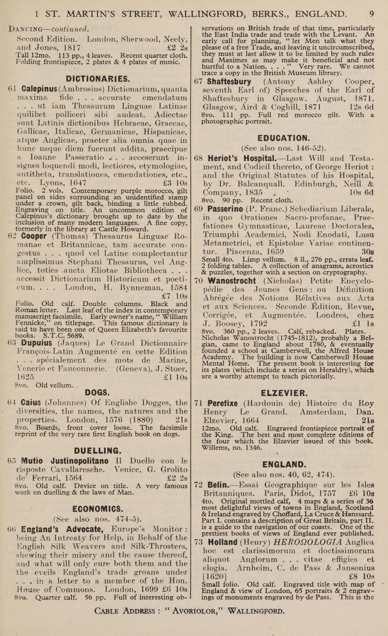 Dancing—continued. Second Edition. London, Sherwood, Neely, and Jones, 1817 £2 28 Tall i2mo. 113 pp., 4leaves. Recent quarter cloth. Folding frontispiece, 2 plates &amp; 4 plates of music. DICTIONARIES. 61 Galepinus(Ambrosius) Dictionarium, quanta maxima fide... accurate emendatum ... ut iam Thesaurum Linguae Latinae quilibet polliceri sibi audeat. Adiectae sunt Latinis dictionibus Hebraeae, Graecae, Gallicae, Italicae, Germanicae, Hispanicae, atque Anglicae, praeter alia omnia quae in hune usque diem fuerunt addita, praecipue a Joanne Passeratio ... acceserunt in- signes loquendi modi, lectiores, etymologiae, antitheta, translationes, emendationes, etc., etc. Lyons, 1647 £3 10s Folio. 2 vols. Contemporary purple morocco, gilt panel on sides surrounding an unidentified stamp under a crown, gilt back, binding a little rubbed. Engraving on title. An uncommon edition of Calepinus’s dictionary brought up to date by the inclusion of many modern languages. A fine copy, formerly in the library at Castle Howard. 62 Cooper (Thomas) Thesaurus Linguae Ro- manae et Britannicae, tam accurate con- gestus . . . quod vel Latine complectantur amplissimus Stephani Thesaurus, vel Ang- lice, toties .aucta Eliotae Bibliotheca .. . accessit Dictionarium Historicum et poeti- cum. ... London, H. Bynneman, 1584 £7 10s Folio. Old calf. Double columns. Black and Roman letter. Last leaf of the index i in contemporary manuscript facsimile. Early owner’s name, “ William Fennicke,”’ on titlepage. This famous dictionary is said to have been one of Queen Elizabeth’s favourite books. S.T.C. 5689. 63 Dupuius (Jaques) Le Grand Dictionnaire l’rangois-Latin Augmenté en cette Edition . spécialement des mots de Marine, Venerie et Fauconnerie. (Geneva), J. Stoer, 1625 £1 10s 8vo. Old vellum. - DOGS. 64 Caius (Johannes) Of Englishe Dogges, the diversities, the names, the natures and the properties. London, 1576 (1880) 21s 8vo. Boards, front cover loose. The facsimile reprint of the very rare first English book on dogs. DUELLING. 65 Mutio Justinopolitano [1 Duello con le risposte Cavallaresche. Venice, G. Grolito de’ Ferrari, 1564 £2 2s 8vo. Old calf. Device on title. A very famous work on duelling &amp; the laws of Man. ECONOMICS. (See also nos. 474-5). 66 England’s Advocate, Europe’s Monitor : ae An Intreaty for Help, in Behalf of the Iinglish Silk Weavers and Silk-Throsters, shewing their misery and the cause thereof, and what will only cure both them and the the eveils England’s trade groans under . . in a letter to a member of the Hon. House of Commons. London, 1699 £6 10s Sve, Quarter calf. 56 pp. Full of interesting ob- servations on British trade of that time, particularly the East India trade and trade with the Levant. early call for planning, “let Men talk what they please of a free Trade, and leaving it uncircumscribed, they must at last allow it to be limited by such rules and Maximes as may make it beneficial and not hurtful to a Nation. ...’’ Very rare. We cannot trace a copy in the British Museum library. 67 Shaftesbury (Antony Ashley Cooper, seventh Earl of) Speeches of the Earl of Shaftesbury in Glasgow. August, 1871. Glasgow, Aird &amp; Coghill, 1871 12s 6d 8vo. 11 pp. Full red morocco gilt. With a photographic portrait. EDUCATION. (See also nos. 146-52). 68 Heriot’s Hospital.—Last Will and Testa- ment, and Codicil thereto, of George Heriot : and the Original Statutes of his Hospital, by Dr. Balcanquall. Edinburgh, Neill &amp; Company, 1835. 10s 6d 8vo. 90 pp. Recent cloth. 69 Passerino (P. Franc.) Schediarium Liberale, in quo Orationes Sacro-profanae, Prae- fationes Gymnasticae, Laureae : Doctorales, Triumphi Academici, Nodi Enodati, Lusu Metametrici, et Epistolae Variae continen- tur. Ome. 1659 308 Small 4to. Limp vellum. 8 ll., 276 pp., errata leaf. 2 folding tables. A collection of anagrams, acrostics &amp; puzzles, together with a section on cryptography. 70 Wanostrocht (Nicholas) Petite Encyclo- pédie des Jeunes Gens: ou Definition Abrégée des Notions Rélatives aux Arts et aux Sciences. -Seconde Edition, Revue, Corrigée, et Augmentée. Londres, chez J. Boosey, 1792 £1 Is 8vo. 360 pp., 2 leaves. Calf, rebacked. Plates. Nicholas Wanostrocht (1745- 1812), probably a Bel- gian, came to England about 1780, &amp; eventually founded a school at Camberwell, the Alfred House Academy. The building is now Camberwell House Mental Home. The present book is interesting for its plates (which include a series on Heraldry), which are a worthy attempt to teach pictorially. ELZEVIER. 7i Perefixe (Hardouin de) Histoire du Roy Henry Le Grand. Amsterdam, Dan. Elzevier, 1664 21s 12mo. Old calf. Engraved frontispiece portrait of the King. The best and most complete editions of the four which the Elzevier issued of this book. Willems, no. 1346 e ENGLAND. (See also nos. 40, 62, 474). 72 Belin.—Essai Geographique sur les Isles Britanniques. Paris, Didot, 1757 £6 10s Ato. Original mottled calf, 4 maps &amp; a series of 36 most delightful views of towns in England, Scotland &amp; Ireland engraved by Choffard, La Cruce &amp; Hanssard. Part I. contains a description of Great Britain, part II. is a guide to the navigation of our coasts. One of the prettiest books of views of England ever published. 73 Holland (Henry) HEROQOLOGIA Anglica hoe est clarissimorum et doctissimorum aliquot Anglorum ... vitae effigies et elogia. Arnheim, C. de Pass &amp; Jansonius [1620] £8 10s Small folio. Old calf. Engraved title with map of England &amp; view of London, 65 portraits &amp; 2 engrav- ings of monuments engraved by de Pass. This is the