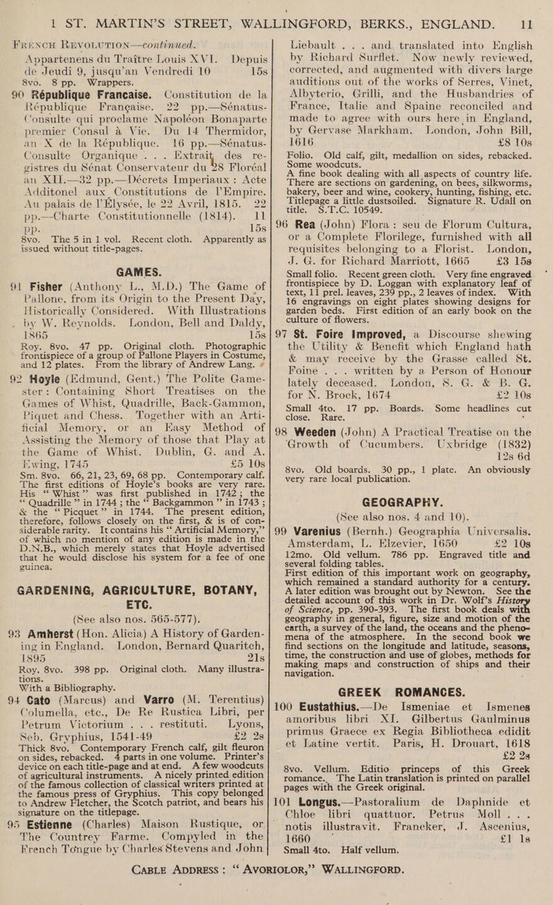 FRENCH REVOLUTION—continued. Appartenens du Traitre Louis XVI. Depuis de Jeudi 9, jusqu’an Vendredi 10 15s 8vo. 8 pp. Wrappers. 90 République Francaise. Constitution de la République Frangaise. 22 pp.—Sénatus- Consulte qui proclame Napoléon Bonaparte premier Consul a Vie. Du 14 Thermidor, an: X de la République. 16 pp.—Sénatus- Consulte Organique ... Extrait des re- gistres du Sénat Conservateur du 28 Floréal an XIJ.—32 pp.—Décrets Imperiaux : Acte Additonel aux Constitutions de Empire. Au palais de l’Elysée, le 22 Avril, 1815. 22 pp.—Charte Constitutionnelle (1814). 11 pp. 15s 8vo. The5in1 vol. Recent cloth. Apparently as issued without title-pages. GAMES. 91 Fisher (Anthony L., M.D.) The Game of Pallone, from its Origin to the Present Day, Historically Considered. With Illustrations by W. Reynolds. London, Bell and Daldy, 1865 om BS: Roy. 8vo. 47 pp. Original cloth. Photographic frontispiece of a group of Pallone Players in Costume, and 12 plates. From the library of Andrew Lang. * 92 Hoyle (Edmund, Gent.) The Polite Game- ster: Containing Short Treatises on the Games of Whist, Quadrille, Back-Gammon, Piquet and Chess. Together with an Arti- ficial Memory, or an Kasy Method of Assisting the Memory of those that Play at the Game of Whist. Dublin, G. and A. wing, 1745 £5 10s Sm. 8vo. 66, 21, 23, 69, 68 pp.. Contemporary calf. The first editions of Hoyle’s books are very rare. ** Quadrille ” in 1744 ; the ** Backgammon ”’ in 1743 ; &amp; the ‘ Picquet’’? in 1744. The present edition, therefore, follows closely on the first, &amp; is of con- siderable rarity. It contains his ‘‘ Artificial Memory,”’ of which no mention of any edition is made in the D.N.B., which merely states that Hoyle advertised that he would disclose his system for a fee of one guinea. GARDENING, AGRICULTURE, BOTANY, ETC. (See also nos. 565-577). 93 Amherst (Hon. Alicia) A History of Garden- ingin England. London, Bernard Quaritch, 1895 21s Roy. 8vo. 398 pp. Original cloth. Many illustra- tions. With a Bibliography. 94 Gato (Marcus) and Varro (M. Terentius) Columella, etc., De Re Rustica Libri, per Petrum Victorium .. . restituti. Lyons, Seb. Gryphius, 1541-49 £2 2s Thick 8vo, Contemporary French calf, gilt fleuron on sides, rebacked. 4 parts in one volume. Printer’s device on each title-page and atend. A few woodcuts of agricultural instruments. A nicely printed edition of the famous collection of classical writers printed at the famous press of Gryphius. This copy belonged to Andrew Fletcher, the Scotch patriot, and bears his signature on the titlepage. 95 Estienne (Charles) Maison Rustique, or The Countrey Farme. Compyled in the French Tongue by Charles Stevens and John Liebault . . . and translated into English by Richard Surflet. Now newly reviewed, corrected, and augmented with divers large auditions out of the works of Serres, Vinet, Albyterio, Grilli, and the Husbandries of France, Italie and Spaine reconciled and made to agree with ours here in England, by Gervase Markham. London, John Bill, 1616 £8 10s Folio. Old calf, gilt, medallion on sides, rebacked. Some woodcuts. A fine book dealing with all aspects of country life. There are sections on gardening, on bees, silkworms, bakery, beer and wine, cookery, hunting, fishing, etc. Titlepage a little dustsoiled. Signature R. Udall on title. S.T.C. 10549. f or a Complete Florilege, furnished with all requisites belonging to a Florist. London, J. G. for Richard Marriott, 1665 £3 158 Small folio. Recent green cloth. Very fine engraved frontispiece by D. Loggan with explanatory leaf of text, 11 prel. leaves, 239 pp., 2 leaves of index. With 16 engravings on eight plates showing designs for garden beds. First edition of an early book on the culture of flowers. the Utility &amp; Benefit which England hath &amp; may receive by the Grasse called St. Foine . . . written by a Person of Honour lately deceased. London, 8. G. &amp; B. G. for N. Brock, 1674 £2 10s Small 4to. 17 pp. Boards. Some headlines cut close. Rare. ; ‘Growth of Cucumbers. Uxbridge (1832) 12s 6d 8vo. Old boards. 30 pp., 1 plate. An obviously very rare local publication. GEOGRAPHY. (See also nos. 4 and 10). Amsterdam, L. Elzevier, 1650 £2 10s 12mo. Old vellum. 786 pp. Engraved title and several folding tables. First edition of this important work on geography, which remained a standard authority for a century. A later edition was brought out by Newton. See the detailed account of this work in Dr. Wolf’s Hist of Science, pp. 390-393. The first book deals wi geography in general, figure, size and motion of the earth, a survey of the land, the oceans and the pheno- mena of the atmosphere. In the second book we find sections on the longitude and latitude, seasons, time, the construction and use of globes, methods for making maps:and construction of ships and their navigation. GREEK ROMANCES. Ismeniae et Ismenes amoribus libri XI. Gilbertus Gaulminus primus Graece ex Regia Bibliotheca edidit et Latine vertit. Paris, H. Drouart, 1618 £2 28 8vo. Vellum. Editio princeps of this Greek romance., The Latin translation is printed on parallel pages with the Greek original. Chloe libri quattuor. Petrus Moll... notis illustravit. Franeker, J. Ascenius, 1660 £1 1s Small 4to. Half vellum. «