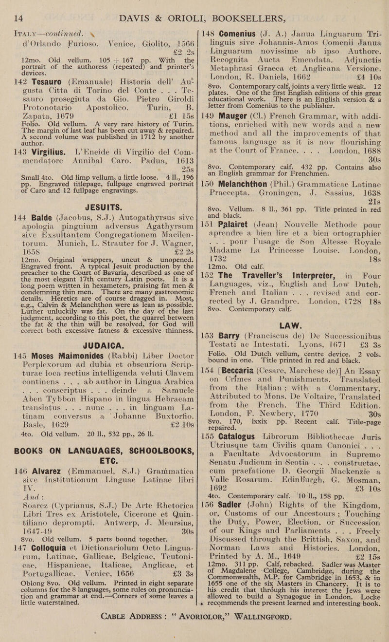 d Orlando Furioso. Venice, Giolito, 1566 £2 os 12mo. Old vellum. 105 + 167 pp. With the portrait of the authoress (repeated) and printer’s devices. 142 Tesauro (Kmanuale) Historia dell’ Au- gusta Citta di Torino del Conte... Te- sauro prosegiuta da Gio. Pietro Giroldi Protonotario — _Apostolico. Purin, sB: Zapata, 1679 £1 15s Folio. Old vellum. A very rare history of Turin. The margin of last leaf has been cut away &amp; repaired. A second volume was published in 1712 by another author. 143 Virgilius. L’Kneide di Virgilio del Com- mendatore Annibal Caro. Padua, 1613 25s Small 4to. Old limp vellum, a little loose. 4 Il, 196 pp. Engraved titlepage, fullpage engraved portrait of Caro and 12 fullpage engravings. JESUITS. 144 Balde (Jacobus, 8.J.) Autogathyrsus sive apologia pinguium adversus Agathyrsum sive Exsultantem Congregationem Macilen- torum. Munich, L. Strauter for J. Wagner, 1658 £2 Ys 12mo. Original wrappers, uncut &amp; unopened. Engraved front. A typical Jesuit production by the preacher to the Court of Bavaria, described as one of the most elegant 17th century -Latin poets. It is a long poem written in hexameters, praising fat men &amp; condemning thin men. There are many gastronomic details. Heretics are of course dragged in. Most, e.g., Calvin &amp; Melanchthon were as lean as possible. Luther unluckily was fat. On the day of the last judgment, according to this poet, the quarrel between the fat &amp; the thin will be resolved, for God will correct both excessive fatness &amp; excessive thinness. JUDAICA. 145 Moses Maimonides (Rabbi) Liber Doctor Perplexorum ad dubia et obscuriora Scrip- turae loca rectius intelligenda veluti Clavem continens . . . ab author in Lingua Arabica translatus ...nune... in linguam La- tinam conversus a ‘Johanne Buxtorfio. Basle, 1629 £2.10s 4to. Old vellum. 20 ll., 532 pp., 26 Il. BOOKS ON LANGUAGES, SCHOOLBOOKS, ETC. 146 Alvarez (Emmanuel, S.J.) Granimatica sive Institutionum Linguae Latinae libri Ly And: . Soarez (Cyprianus, 8.J.) De Arte Rhetorica tiliano deprompti. Antwerp, J. Meursius, 1647-49 30s 8vo. Old vellum. 5 parts bound together. 147 Colloquia et Dictionariolum Octo Lingua- rum, Latinae, Gallicae, Belgicae, Teutoni- cae, Hispanicae, Italicae, Anglicae, et Portugallicae. Venice, 1656 £3 3s Oblong 8vo. Old vellum. Printed in eight separate columns for the 8 languages, some rules on pronuncia- tion and grammar at end.—Corners of some leaves a little waterstained. linguis sive Johannis-Amos Comenii Janua Linguarum novissime ab ipso Authore. Recognita Aucta Emendata. Adjunctis Metaphrasi Graeca et Anglicana Versione. London, R. Daniels, 1662 £4 10s 8vo. Contemporary calf, joints a very little weak. 12 plates. One of the first English editions of this great educational work. There is an English version &amp; a letter from Comenius to the publisher. tions, enriched with new words and a new method and all the improvements of that famous language as it is now flourishing at the Court of France... . London, 1688 30s 8vo. Contemporary calf. 432 pp. Contains also an English grammar for Frenchmen. Praecepta. Groningen, J. Sassius, 1638 21s 8vo. Vellum. 8 ll., 361 pp. Title printed in red and black. aprendre a bien lire et a bien ortographier . . pour VPusage de Son Altesse Royale Madame la _ Princesse Louise. London, 1732 ° 18s 12mo. Old calf. Languages, viz., English and Low Dutch, French and Italian . .. revised and cor- rected by J. Grandpre. London, 1728 18s 8vo. Contemporary calf. LAW. Testati ac Intestati. Lyons, 1671 £3 3s Folio. Old Dutch vellum, centre device. 2 vols. bound in one. ‘Title printed in red and black. on Crimes and Punishments. Translated from the Itahan; with a Commentary, Attributed to Mons. De Voltaire, Translated from the French. The Third Edition. London, F. Newbery, 1770 30s 8vo.. 170, Ixxix pp. Recent calf. Title-page repaired. Utriusque tam Civilis quam Canonici .... a Facultate Advocatorum in Supremo Senatu Judictum in Scotia -..-. . constructae, cum praefatione D. Georgii Mackenzie a Valle Rosarum. EdinBurgh, G. Mosman, 1692 oo £3 10s 4to. Contemporary calf. 10 Il., 158 pp. or, Customs of our Ancestours ; Touching | the Duty, Power, Election, or Succession of our Kings and Parliaments ... Freely Discussed through the Brittish, Saxon, and Norman Laws and_ Histories. London, Printed by A. M., 1649 £2 15s 12mo. 311 pp. Calf, rebacked. Sadler was-Master of Magdalene College, Cambridge, during the Commonwealth, M.P. for Cambridge in 1653, &amp; in 1655 one of the six Masters in Chancery. It is to his credit that thréugh his interest the Jews were allowed to build a Synagogue in London. Locke