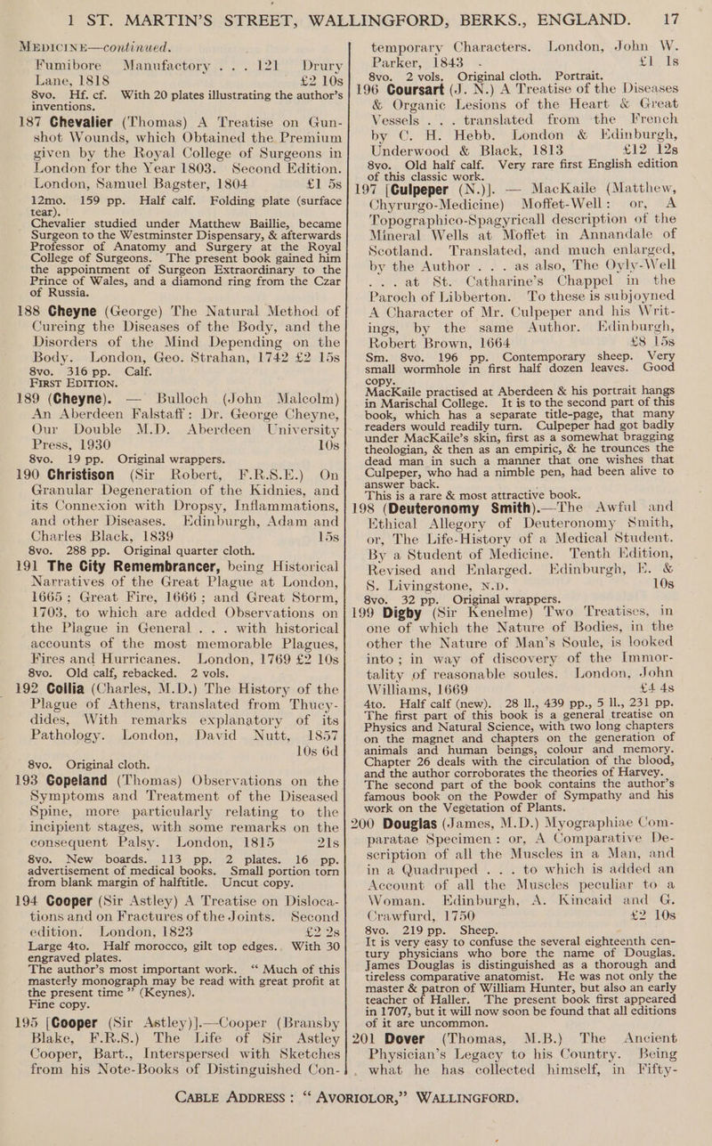 Fumibore Manufactory . . Drury Lane, 1818 p2 10s 8vo. Hf.cf. With 20 plates illustrating the author’s inventions. 187 Chevalier (Thomas) A Treatise on Gun- shot Wounds, which Obtained the Premium given by the Royal College of Surgeons in London for the Year 1803. Second Edition. London, Samuel Bagster, 1804 £1 5s aa 159 pp. Half calf. Folding plate (surface tear). Chevalier studied under Matthew Baillie, became Surgeon to the Westminster Dispensary, &amp; afterwards Professor of Anatomy and Surgery at the Royal College of Surgeons. The present book gained him the appointment of Surgeon Extraordinary to the Prince of Wales, and a diamond ring from the Czar of Russia. 188 Cheyne (George) The Natural Method of Cureing the Diseases of the Body, and the Disorders of the Mind Depending on the Body. London, Geo. Strahan, 1742 £2 15s 8vo. 316 pp. Calf. First EDITION. 189 (Cheyne). Bulloch (John Malcolm) An Aberdeen Falstaff: Dr. George Cheyne, Baa 2 Our Double M.D. Aberdeen University Press, 1930 10s 8vo. 19 pp. Original wrappers. 190 Christison (Sir Robert, F.R.S.E.) On Granular Degeneration of the Kidnies, and its Connexion with Dropsy, Inflammations, and other Diseases. Edinburgh, Adam and Charles Black, 1839 15s 8vo. 288 pp. Original quarter cloth. 191 The City Remembrancer, being Historical Narratives of the Great Plague at London, 1665 ; Great Fire, 1666; and Great Storm, 1703, to which are added Observations on the Piague in General . . . with historical accounts of the most memorable Plagues, Fires and Hurricanes. London, 1769 £2 10s 8vo. Old calf, rebacked. 2 vols. 192 Collia (Charles, M.D.) The History of the Plague of Athens, translated from Thucy- dides, With remarks explanatory of its Pathology. London, David Nutt, 1857 10s 6d 8vo. Original cloth. 193 Gopeland (Thomas) Observations on the Symptoms and Treatment of the Diseased Spine, more particularly relating to the incipient stages, with some remarks on the consequent Palsy. London, 1815 21s 8vo. New boards. 113 pp. 2 plates. 16 pp. Small portion torn Uncut copy. advertisement of medical books. from blank margin of halftitle. 194 Cooper (Sir Astley) A Treatise on Disloca- tions and on Fractures of the Joints. Second edition. London, 1823 £2 2s Large 4to. Half morocco, gilt top edges.. With 30 engraved plates. The author’s most important work. ‘‘ Much of this masterly monograph may be read with great profit at the present time ”’ (Keynes). Fine copy. 195 [Cooper (Sir Astley)].—Cooper (Bransby Blake, Cooper, Bart., Interspersed with Sketches from his Note-Books of Distinguished Con- ae oi: is Parker, 1843 8vo. 2vols. Original cloth. Portrait. ’ 196 Coursart (J. N.) A Treatise of the Diseases &amp; Organic Lesions of the Heart &amp; Great Vessels . . . translated from the French by ©. H. Hebb. London &amp; Edinburgh, Underwood &amp; Black, 1813 £12 128 8vo. Old half calf. Very rare first English edition of this classic work. | port He 197 [Culpeper (N.)|. — MacKaile (Matthew, Chyrurgo-Medicine) Moffet-Well: or, A Topographico-Spagyricall description of the Mineral Wells at Moffet in Annandale of Scotland. Translated, and much enlarged, by the Author . . . as also, The Oyly-Well . at St. Catharine’s Chappel in the Paroch of Libberton. To these is subjoyned A Character of Mr. Culpeper and his Writ- ings, by the same Author. Edinburgh, Robert Brown, 1664 £8 15s Sm. 8vo. 196 pp. Contemporary sheep. Very small wormhole in first half dozen leaves. Good copy. i ‘ MacKaile practised at Aberdeen &amp; his portrait hangs in Marischal College. It is to the second part of this book, which has a separate title-page, that many readers would readily turn. Culpeper had got badly under MacKaile’s skin, first as a somewhat bragging theologian, &amp; then as an empiric, &amp; he trounces the dead man in such a manner that one wishes that Culpeper, who had a nimble pen, had been alive to answer back. . This is a rare &amp; most attractive book. 198 (Deuteronomy Smith).—The Awful and Ethical Allegory of Deuteronomy Smith, or, The Life-History of a Medical Student. By a Student of Medicine. Tenth Hdition, Revised and Enlarged. Edinburgh, KE. &amp; S. Livingstone, N.D. 10s 8vo. 32 pp. Original wrappers. : ' , 199 Digby (Sir Kenelme) Two Treatises, in one of which the Nature of Bodies, in the other the Nature of Man’s Soule, is looked into; in way of discovery of the Immor- tality of reasonable soules. London, John Williams, 1669 {4 4s 4to. Half calf (new). 28 Il., 439 pp., 5 ll., 231 pp. The first part of this book is a general treatise on Physics and Natural Science, with two long chapters on the magnet and chapters on the generation of animals and human beings, colour and memory. Chapter 26 deals with the circulation of the blood, and the author corroborates the theories of Harvey. The second part of the book contains the author’s famous book on the Powder of Sympathy and his work on the Vegetation of Plants. 200 Douglas (James, M.D.) Myographiae Com- paratae Specimen: or, A Comparative De- scription of all the Muscles in a Man, and in a Quadruped . . . to which is added an Account of all the Muscles peculiar to a Woman. Edinburgh, A. Kincaid and G. Crawfurd,. 1750 £2 10s 8vo. 219 pp. Sheep. It is very easy to confuse the several eighteenth cen- tury physicians who bore the name of Douglas. James Douglas is distinguished as a thorough and tireless comparative anatomist. He was not only the master &amp; patron of William Hunter, but also an early teacher of Haller. The present book first appeared in 1707, but it will now soon be found that all editions of it are uncommon. (Thomas, M.B.) The Ancient Physician’s Legacy to his Country. Being what he has collected himself, in Tifty-